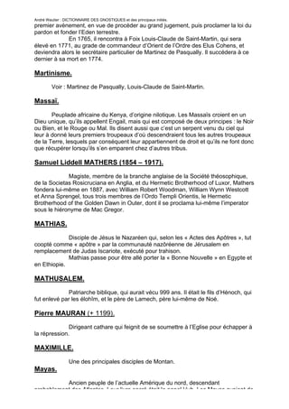 André Wautier : DICTIONNAIRE DES GNOSTIQUES et des principaux initiés.
premier avènement, en vue de procéder au grand jugement, puis proclamer la loi du
pardon et fonder l’Eden terrestre.
             En 1765, il rencontra à Foix Louis-Claude de Saint-Martin, qui sera
élevé en 1771, au grade de commandeur d’Orient de l’Ordre des Elus Cohens, et
deviendra alors le secrétaire particulier de Martinez de Pasqually. Il succédera à ce
dernier à sa mort en 1774.

Martinisme.
         Voir : Martinez de Pasqually, Louis-Claude de Saint-Martin.

Massaï.

       Peuplade africaine du Kenya, d’origine nilotique. Les Massaïs croient en un
Dieu unique, qu’ils appellent Engail, mais qui est composé de deux principes : le Noir
ou Bien, et le Rouge ou Mal. Ils disent aussi que c’est un serpent venu du ciel qui
leur à donné leurs premiers troupeaux d’où descendraient tous les autres troupeaux
de la Terre, lesquels par conséquent leur appartiennent de droit et qu’ils ne font donc
que récupérer lorsqu’ils s’en emparent chez d’autres tribus.

Samuel Liddell MATHERS (1854 – 1917).
             Magiste, membre de la branche anglaise de la Société théosophique,
de la Societas Rosicruciana en Anglia, et du Hermetic Brotherhood of Luxor, Mathers
fondera lui-même en 1887, avec William Robert Woodman, William Wynn Westcott
et Anna Sprengel, tous trois membres de l’Ordo Templi Orientis, le Hermetic
Brotherhood of the Golden Dawn in Outer, dont il se proclama lui-même l’imperator
sous le hiéronyme de Mac Gregor.

MATHIAS.

             Disciple de Jésus le Nazaréen qui, selon les « Actes des Apôtres », tut
coopté comme « apôtre » par la communauté nazôréenne de Jérusalem en
remplacement de Judas Iscariote, exécuté pour trahison.
             Mathias passe pour être allé porter la « Bonne Nouvelle » en Egypte et
en Ethiopie.

MATHUSALEM.
              Patriarche biblique, qui aurait vécu 999 ans. Il était le fils d’Hénoch, qui
fut enlevé par les élohîm, et le père de Lamech, père lui-même de Noé.

Pierre MAURAN (+ 1199).

              Dirigeant cathare qui feignit de se soumettre à l’Eglise pour échapper à
la répression.

MAXIMILLE.

                  Une des principales disciples de Montan.
Mayas.
           Ancien peuple de l’actuelle Amérique du nord, descendant
probablement des Atlantes. Leur livre sacré était le popol Vuh. Les Mayas avaient de
                                                                                       176
 
