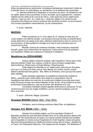 André Wautier : DICTIONNAIRE DES GNOSTIQUES et des principaux initiés.
fortes connaissances en astronomie, connaissant parfaitement notamment l’orbite de
la planète Vénus, en arithmétique, en architecture, et ils édifièrent des pyramides.
         J.L. Bernard attribue leur disparition à une erreur de calcul : ils auraient eu l’art
de capter, grâce à leurs pyramides, la force du Soleil, (qu’ils appelaient le « Serpent
céleste) par les relais de la Lune et de Vénus ; mais ayant par erreur capté l’autre
pôle du « cœur du ciel », le « soleil noir », toute leur religion s’en serait trouvée
subvertie et les Mayas se mirent à pratiquer des sacrifices humains, ce qui provoqua
l’ire d’autres populations amérindiennes, qui les massacrèrent.

         V. aussi : Atlantide.

MAZDAK.
              Prêtre zoroastrien du V° et du début du VI° siècles de notre ère, qui
voulut réaliser une réforme sociale. Il se proclama l’envoyé de Dieu et entendit abolir
toutes distinctions de classe et de sexe, prêchant notamment la mise en commun de
tous les biens, et déconseillant le mariage et la mise à mort d’animaux pour en
consommer la chair.
              Mazdak s’assura de nombreux disciples, mais l’empereur sassanide
Kauadh, après avoir d’abord feint de l’approuver, mena contre lui et ses partisans
une expédition militaire qui s’acheva en massacre à Ctésiphon.

Mazdéisme (ou ZERVANISME)
               Antique religion iranienne dualiste, selon laquelle le Temps sans Limite
(Zervane Akèrèn) s’était, aux origines, scindé en deux principes antagonistes :
Spenta Mainiou, l’Esprit saint, et Angra Mainiou, l’Esprit pervers.
               Cette religion fut réformée au VI° siècle avant notre ère par Zoroastre,
pour qui il n'y avait qu'un Dieu unique, Aour Mazda, la Lumière vivante, auquel
étaient subordonnés trois génies Atar, Mithro et Arhimane, ainsi que tous les autres
êtres célestes.
               Après Zoroastre cependant, le mazdéisme redeviendra dualiste et
Mithro, confondu avec l’indien Mitra, fera l’objet d’un culte distinct. Pour le
mazdéisme des débuts de notre ère, le monde est le théâtre d’une lutte sans merci
entre Ormouzd (nuveau nom d’Aour-Mazda), le dieu du feu, de la lumière et du bien,
et Ahrimane (Angra Mainiou), dieu de la fumée, des ténèbres et du mal.
               Les prêtres mazdéens étaient appelés atharvanes ou atravanes. On les
confond souvent avec les mages chaldéens, qui leur reprirent quelques unes de
leurs coutumes.

         V. aussi : Eléments, Mages, Zoroastre.

Giuseppe MAZZINI (Gênes 1825 – Pise 1872).

                  Fondateur, avec le théurge américain Albert Pike, du palladisme.

Georges .R.S. MEAD (1863 – 1933).
              Historien et occultiste anglais, qui fut le secrétaire d’Helena P.
Blavatsky pendant les trois dernières années de la vie de cette dernière. Mead a été
l’éditeur de The Quest Review et l’auteur d’un grand nombre d’études très fouillées,
parmi lesquelles on notera surtout Fragments of a Faith forgotten, étude exhaustive
des documents gnostiques ou relatifs à la Gnose connus de son temps ; Appollonius
of Tyane, the Philosopher-Reformer, The Gospel and the Gospels, The Mysteries of
Mithra, etc.
                                                                                  177
 