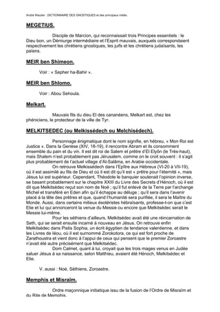 André Wautier : DICTIONNAIRE DES GNOSTIQUES et des principaux initiés.


MEGETIUS.
             Disciple de Marcion, qui reconnaissait trois Principes essentiels : le
Dieu bon, un Démiurge intermédiaire et l’Esprit mauvais, auxquels correspondaient
respectivement les chrétiens gnostiques, les juifs et les chrétiens judaïsants, les
païens.

MEIR ben Shimeon.
         Voir : « Sepher ha-Bahir ».

MEIR ben Shlomo.

         Voir : Abou Sehoula.

Melkart.
              Mauvais fils du dieu El des cananéens, Melkart est, chez les
phéniciens, le protecteur de la ville de Tyr.

MELKITSEDEC (ou Melkissédech ou Melchisédech).

                Personnage énigmatique dont le nom signifie, en hébreu, « Mon Roi est
Justice ». Dans la Genèse (XIV, 18-19), il rencontre Abram et ils consomment
ensemble du pain et du vin. Il est dit roi de Salem et prêtre d’El Elyôn (le Très-haut),
mais Shalem n’est probablement pas Jérusalem, comme on le croit souvent : il s’agit
plus probablement de l’actuel village d’Al-Salâma, en Arabie occidentale.
                On retrouve Melkissédech dans l’Epître aux Hébreux (VI-20 à VII-19),
où il est assimilé au fils de Dieu et où il est dit qu’il est « prêtre pour l’éternité », mais
Jésus lui est supérieur. Cependant, Théodote le banquier soutenait l’opinion inverse,
se basant probablement sur le chapitre XXIII du Livre des Secrets d’Hénoch, où il est
dit que Melkitsédec reçut son nom de Noé ; qu’il fut enlevé de la Terre par l’archange
Michel et transféré en Eden afin qu’il échappe au déluge ; qu’il sera dans l’avenir
placé à la tête des prêtres et que, quand l’humanité sera purifiée, il sera le Maître du
Monde. Aussi, dans certains milieux ésotéristes hébraïsants, professe-t-on que c’est
Elie et lui qui annonceront la venue du Messie ou encore que Melkitsédec serait le
Messie lui-même.
                Pour les séthiens d’ailleurs, Melkitsédec avait été une réincarnation de
Seth, qui se serait ensuite incarné à nouveau en Jésus. On retrouve enfin
Melkitsédec dans Pistis Sophia, un écrit égyptien de tendance valentienne, et dans
les Livres de Iéou, où il est surnommé Zorokotora, ce qui est fort proche de
Zarathoustra et vient donc à l’appui de ceux qui pensent que le premier Zoroastre
n’avait été autre précisément que Melkitsédec.
                Dom Calmet, quant à lui, croyait que les trois mages venus en Judée
saluer Jésus à sa naissance, selon Matthieu, avaient été Hénoch, Melkitsédec et
Elie.

         V. aussi : Noé, Séthiens, Zoroastre.

Memphis et Misraïm.

            Ordre maçonnique initiatique issu de la fusion de l’Ordre de Misraïm et
du Rite de Memphis.
                                                                                          178
 