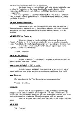 André Wautier : DICTIONNAIRE DES GNOSTIQUES et des principaux initiés.
              Le rite de Memphis avait été fondé en France par des soldats français
au retour de l’expédition en Egypte de Napoléon Bonaparte. Quant à l’Ordre
maçonnique de Mitsraïm, il avait été fondé en 1814 par des francs-maçons
bonapartistes.
       Les deux organisations fusionneront dès 1901 en Italie, puis en France en
1908, avec pour premier grand maître de l’Ordre de Memphis et Misraïm, Gérard
Encausse, dit Papus.

MENACHEM ben Iédouha.

              Dernier fils de Juda de Gamale (ou peut-être un de ses petits-fils,,,),
dont il professait la doctrine. C’est lui qui provoqua la Guerre de Judée contre les
Romains en 66, mais il sera assassiné à Jérusalem dès les premiers mois des
hostilités.

MENANDRE de Samarie.
               Simonien pour qui le monde matériel a été créé par des anges. Il
s’établit à Antioche et y fit de nombreux adeptes. De ceux-ci, les plus importants
seront Paul et Satornil. Il ne faut pas le confondre avec le poète grec du même nom.
               A la doctrine simonienne, Ménandre ajoutait l’opinion que, par le
baptême, l’homme devient immortel.

         V. aussi : Simoniens.

MENDEL de Vitebsk.
          Hassid lituanien du XVIIIè siècle qui émigra en Palestine et fonda des
communautés à Safed et à Tibériade.

Menachem MENDEL (1787 – 1859).

           Rabbin de Kotzk (Pologne). Son hassidisme se fonde surtout sur la
condamnation de toute hypocrisie et sur une recherche passionnée de la vérité.

Mer Blanche.

         Mer qui entourerait l’Ile Verte des croyances islamiques chiites.

         V. aussi : Groenland.

Mercure.
             Dieu romain (Mercurius) correspondant au hermès de la mythologie
grecque, auquel fut aussi assimilé le dieu égyptien Thot. Il est à remarquer, à ce
propos, que c’est précisément en Egypte que s’est développée l’alchimie, dont toutes
les opérations se font à partir d’un métal liquide appelé, lui aussi, mercure.
             Mercure est aussi le nom français actuel de la planète la plus proche du
Soleil.

MERLAU.
         Voir : Petersen.

                                                                                        179
 