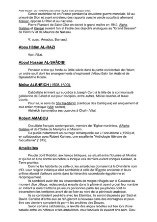 André Wautier : DICTIONNAIRE DES GNOSTIQUES et des principaux initiés.
       Cercle ésotériste né en France pendant la deuxième guerre mondiale, lié au
prieuré de Sion et ayant entretenu des rapports avec le cercle occultiste allemand
Kreisar, opposé à Hitler et au nazisme.
       Pierre Plantard de Saint-Clair en devint le grand maître en 1943. Alpha
Galates et Kreisar avaient l'un et l'autre des objectifs analogues au "Grand Dessein"
de Henri IV et de Maurice de Nassau.

         V. aussi: Amadou, Barnaud.

Abou Hâtim AL-RAZI

         Voir: Râzi.

Aboul Hassan AL-SHÂDIBI

       Penseur arabe qui fonda au XIIIe siècle dans la partie occidentale de l'Islam
un ordre soufi dont les enseignements s'inspiraient d'Abou Bakr Ibn Arâbi et de
Djalaleddîne Roûmi.

Moïse ALSHEICH (1508-1600).
       Cabbaliste éminent qui succéda à Joseph Caro à la tête de la communauté
galiléenne de Safed et eut pour disciples, entre autres, Moïse Isserlès et Isaac
Louria.
       Pour lui, le sens du Shir ha-Shirîm (cantique des Cantiques) est uniquement et
tout entier mystique (sôd: secret).
       Alshéich transmettra ses pouvoirs à Chaïm Vital.

Robert AMADOU
        Occultiste français contemporain, membre de l'Église martiniste, d'Alpha
Galates et de l'Ordre de Memphis et Misraïm.
        Il a publié notamment un ouvrage remarquable sur « l’occultisme »(1950) et,
en collaboration avec Robert Kanters, une excellente "Anthologie littéraire de
l'occultisme" (1975).

Amalécites
        Peuple dont l'habitat, aux temps bibliques, se situait entre l'Idumée et l'Arabie
et qui fut en lutte contre les hébreux lorsque ces derniers eurent conquis Canaan, la
Terre promise.
        Comme les habitants de celle-ci, les amalécites donnaient à la Divinité le nom
d'El. Leur religion initiatique était semblable à celle de l'Égypte ancienne et leurs
prêtres étaient d'ailleurs admis dans la hiérarchie sacerdotale égyptienne et
réciproquement.
        Ils semblent avoir été les descendants de mages réfugiés sur le Caucase au
moment d'un déluge, redescendus ensuite dans la plaine et ayant grossi leur nombre
en initiant à leurs traditions plusieurs personnes parmi les peuplades dont ils
traversèrent les territoires avant de se fixer au nord de la péninsule arabique.
        Ils se confondent peut-être avec les Elamites. Ils seront dispersés par Saül et
David. Certains d'entre eux se réfugieront à nouveau dans des montagnes et peut-
être ces derniers comptent-ils parmi les ancêtres des Druzes.
        Selon certains cabbalistes, la révolte des anges rebelles eut lieu lors d'une
bataille entre les hébreux et les amalécites, pour lesquels ils avaient pris parti. Dieu

                                                                                       18
 