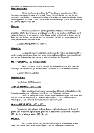 André Wautier : DICTIONNAIRE DES GNOSTIQUES et des principaux initiés.
Messalianisme.

             Secte chrétienne gnostique du V° siècle pour laquelle, dans l’âme
humaine, coexistent la grâce, d’une part, l’esprit du mal, d’autre part, ce dernier
pouvant toutefois être combattu par la prière. Cette doctrine, dont les adeptes seront
aussi appelés « euchites », sera condamnée, en même temps que le nestoriasnisme
au Concile d’Ephèse de 431.

Messie.
               Personnage annoncé par les prophètes hébreux comme devant
procéder, à la fin du monde, au grand jugement. Pour les chrétiens, le Messie s’est
déjà manifesté en la personne du christ Jésus, mais il reviendra à la fin des temps.
Pour les juifs, il n’est pas encore venu et, avant de procéder au grand jugement, il
aura préalablement restauré Israël.

         V. aussi : Mahdi, Maitraya, Vishnou.

Métatrôn.
              Ange protecteur d’Israël selon la Cabale. Sa nature est cependant très
controversée, certains en faisant un ange, d’autres le considérant comme antérieur
aux anges. Il dépend en tout cas de la séphire Malkout (La Royauté).

METHOUSHAEL (ou Métoushaël).

           Nom que porte, dans la tradition ésotérique islamique, l’un des trois
compagnons d’Adoniram qui assassinèrent ce dernier et qui aurait été un hébreu.

         V. aussi : Ahiram, Jubelas.

Métoushhala.

         Nom hébreu de Mathusalem.

Jean de MEUNG (1240 1302).
              Nom sous lequel est mieux connu Jehan Clopinel, poète et alchimiste
français qui acheva « Le Roman de la Rose » de Guillaume de Lorris.
              Jean de Meung est aussi l’auteur de plusieurs ouvrages d’alchimie, tels
que « La Clef de Sapience », « Le Miroir d’Alchymie », « De la transformation
métallique », « La Fontaine des Amoureux de Science », etc.

Gustav MEYRINCK (1865 – 1932).

       Romancier autrichien, auteur d’œuvres fantastiques où il met à
profit son initiation à plusieurs gnoses. Il est ainsi l’auteur du « Golem »
(1915), du « Visage vert » (1916), etc.

MICHEL

             Le principal des archanges des traditions judéo-chrétiennes et leur
chef, chef même de tous les autres anges. Il est impossible de donner une

                                                                                   180
 