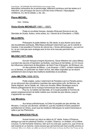 André Wautier : DICTIONNAIRE DES GNOSTIQUES et des principaux initiés.
description exhaustive de ce personnage, tellement nombreux sont les textes où il
intervient. Les principaux de ceux-ci sont les livres d’Hénoch, l’Apocalypse
chrétienne, le y de la Cabale, y, etc. etc…

Pierre MICHEL.

         Voir : Vintras.

Victor-Emile MICHELET (1861 – 1937).
             Poète et occultiste français, disciple d’Edouard Schuré et ami de
Stanislas de Guaita. Auteur, entre autres, du « Secret de la Chevalerie » (1928).

MILA-REPA.

               Philosophe et poète tibétain du XIè siècle, le plus illustre sans doute
des bouddhistes tantriques. Mila-Repa professait notamment que, par la volonté et
l’ascèse, il est possible à l’homme de vaincre les « forces démoniaques » qui sont en
lui, ce qui n’est pas sans analogie avec le bon et le mauvais penchant des
cabalistes.

MILOSZ (1877-1939).
              Ecrivain français d’origine lituanienne, Oscar-Wladimir de Lubicz-Milosz
a produit des œuvres d’inspiration symboliste, cosmique et hermétiste, où l’on trouve
les influences notamment de Baudelaire, de Saint-Yves d’Alveydre, de Rimbaud, etc.
              Un des poèmes de Milosz, « Les Arcanes » (1927), contient notamment
sur la Genèse, en particulier sur Adam et Eve, des idées originales qui se situent
parfaitement dans la ligne des traditions ésotéristes et occultistes.

John MILTON (1608-1674).
             Poète anglais, auteur notamment de Paradise Lost (Le Paradis perdu),
où se retrouvent des conceptions inspirées des apocryphes juifs, de Marcion, de
Dante Alighieri, de la Cabale, etc. Dans son Arcadia, Milton développe aussi la
théorie pythagoricienne de la musique harmonieuse des sphères célestes.
             Pour lui, la matière est éternelle, et il croyait possible à l’homme de
passer progressivement de ladite matière aux mondes les plus élevés, jusqu’à
s’apparenter aux anges.

Les Minoëns.

               Aux temps préhistoriques, la Crète fut peuplée par des sémites, les
Minoëns. C’est par ces derniers, semble-t-il, que les mystères d’Osiris passèrent
partiellement en Grèce, avant que les traditions hébraïques ne soient transmises à
celle-ci par les Phéniciens.

Marcus MINUCIUS FELIX.

               Avocat romain qui vécut au début du III° siècle. Auteur d’Octavius,
dialogue qui met en présence Cecilius, un païen, Octavius, un chrétien, et lui-même
Linucius. Il y fait triompher Octavius, bien qu’il ne croie pas, quant à lui, que Christ se
soit incarné en un homme, moins encore que cet homme soit mort crucifié comme un
criminel. Minucius Felix en effet se plaçait plutôt dans la ligne de Paul de Tarse et de
                                                                                       181
 