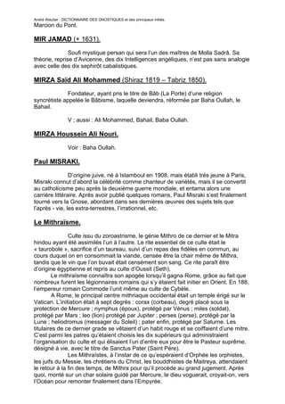 André Wautier : DICTIONNAIRE DES GNOSTIQUES et des principaux initiés.
Marcion du Pont.

MIR JAMAD (+ 1631).

               Soufi mystique persan qui sera l’un des maîtres de Molla Sadrâ. Sa
théorie, reprise d’Avicenne, des dix Intelligences angéliques, n’est pas sans analogie
avec celle des dix sephirôt cabalistiques.

MIRZA Saïd Ali Mohammed (Shiraz 1819 – Tabriz 1850).
              Fondateur, ayant pris le titre de Bâb (La Porte) d’une religion
syncrétiste appelée le Bâbisme, laquelle deviendra, réformée par Baha Oullah, le
Bahail.

                  V ; aussi : Ali Mohammed, Bahail, Baba Oullah.

MIRZA Houssein Ali Nouri.

                  Voir : Baha Oullah.

Paul MISRAKI.
                D’origine juive, né à Istamboul en 1908, mais établi très jeune à Paris,
Misraki connut d’abord la célébrité comme chanteur de variétés, mais il se convertit
au catholicisme peu après la deuxième guerre mondiale, et entama alors une
carrière littéraire. Après avoir publié quelques romans, Paul Misraki s’est finalement
tourné vers la Gnose, abordant dans ses dernières œuvres des sujets tels que
l’après - vie, les extra-terrestres, l’irrationnel, etc.

Le Mithraïsme.
               Culte issu du zoroastrisme, le génie Mithro de ce dernier et le Mitra
hindou ayant été assimilés l’un à l’autre. Le rite essentiel de ce culte était le
« taurobole », sacrifice d’un taureau, suivi d’un repas des fidèles en commun, au
cours duquel on en consommait la viande, censée être la chair même de Mithra,
tandis que le vin que l’on buvait était censément son sang. Ce rite paraît être
d’origine égyptienne et repris au culte d’Oussit (Seth).
        Le mithraïsme connaîtra son apogée lorsqu’il gagna Rome, grâce au fait que
nombreux furent les légionnaires romains qui s’y étaient fait initier en Orient. En 188,
l’empereur romain Commode l’unit même au culte de Cybèle.
         A Rome, le principal centre mithriaque occidental était un temple érigé sur le
Vatican. L’initiation était à sept degrés : corax (corbeau), degré placé sous la
protection de Mercure ; nymphus (époux), protégé par Vénus ; miles (soldat),
protégé par Mars ; leo (lion) protégé par Jupiter ; perses (perse), protégé par la
Lune ; heliodromus (messager du Soleil) ; pater enfin, protégé par Saturne. Les
titulaires de ce dernier grade se vêtaient d’un habit rouge et se coiffaient d’une mitre.
C’est parmi les patres qu’étaient choisis les dix supérieurs qui administraient
l’organisation du culte et qui élisaient l’un d’entre eux pour être le Pasteur suprême,
désigné à vie, avec le titre de Sanctus Pater (Saint Père).
               Les Mithraïstes, à l’instar de ce qu’espéraient d’Orphée les orphistes,
les juifs du Messie, les chrétiens du Christ, les bouddhistes de Maitreya, attendaient
le retour à la fin des temps, de Mithra pour qu’il procède au grand jugement. Après
quoi, monté sur un char solaire guidé par Mercure, le dieu voguerait, croyait-on, vers
l’Océan pour remonter finalement dans l’Empyrée.

                                                                                      182
 