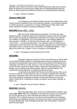 André Wautier : DICTIONNAIRE DES GNOSTIQUES et des principaux initiés.
intentées contre celui-ci en France. Ayant d’abord passé des aveux sous la torture,
Molay se rétracta et fut brûlé comme relaps devant la cathédrale Notre-Dame de
Paris, en même temps que Geoffroy de Charnay, qui s’était pareillement rétracté.

         V. aussi : Charnay, Templiers.

Shelomo MOLCHO

              Juif portugais qui fut d’abord chrétien sous le nom de Diego Pires, mais
revient ensuite au judaïsme et se mit à l’étude de la Cabale. Il se proclamera Messie
en 1530 et parcourra, en prêchant, la Turquie, l’Allemagne et l’Italie. Mais il sera
arrêté, condamné au bûcher et exécuté à Mantoue en 1532.

MOLIERE (Paris 1622 – 1673).

               Bien qu’il ne fût certainement pas gnostique, il convient que Jean-
Baptiste Poquelin, dit Molière, figure dans le présent ouvrage, du fait qu’il est l’égal,
dans l’histoire universelle de la littérature et des idées, d’un Dante, d’un Léonard,
d’un Goethe, d’un Baudelaire, qui y sont mentionnés. C’est d’ailleurs Molière qui,
dans sa pièce « Tartuffe », l’un de ses chefs-d’œuvre avec « Le Misanthrope »,
« Dom Juan », « Les Femmes Savantes », etc. mettra en scène un membre de la
Compagnie du Saint Sacrement de l’Autel, laquelle s’opposera avec acharnement à
cette pièce et sera, à cause de cela, surnommée « la Cabale des dévôts » : c’est
depuis lors que le mot « cabale » a pris en français un sens péjoratif.

         V. aussi : Compagnie du Saint Sacrement de l’Autel.

MONOÏME.
              Gnostique arabe qui donnait au Tout le nom d’Homme, ce dernier étant
une monade éternelle possédant en elle absolument toutes les qualités avec leurs
contraires et correspondant à peu près à l’Homme primordial de l’hermétisme et de
Colorbaze. Cet Homme a un fils, né de Lui, mais en même temps que Lui. C’est de
ce fils d’Homme, lequel est la beauté même, n’ayant pas été engendré par un être
femelle, que sont nés tous les êtres existants. Quant au monde matériel, il est
composé des quatre éléments, eux-mêmes formés de nombres.
              Le symbole le plus parfait de l’Homme est la lettre grecque iota, qui se
trace d’un seul trait. Le Iota majuscule, dans un des deux systèmes de numération
des grecs, représente l’unité, d’où sont issus les autres nombres ; le iota minuscule,
dans l’autre système, représente la dizaine, qui est, selon Monoïme, le nombre
parfait. Partant de là, il interpréta à sa façon la création, les dix plaies d’Egypte, la
Pâque, etc…

         V. aussi : Eléments, Fils de l’Homme, Marcos.

MONTAN (136-212).
               Dans l’Evangile selon Jean, tel qu’il s’est définitivement constitué, sans
doute entre 160 et 170, Jean le Baptiseur commence par annoncer la venue après
lui d’un plus grand que lui, dont il déclarera peu après qu’il s’agit de Jésus le
Nazaréen. Puis, ce dernier annonce à son tour la venue prochaine d’un troisième
personnage, qu’il appelle le Paraclet, nom dont le sens exact n’a jamais été éclairci
de façon satisfaisante. Cette étrangeté devait jeter, dès cette époque, le désarroi
dans bien des esprits.
               Il se trouva notamment des illuminés pour se proclamer le Paraclet. Ce
                                                                                       185
 