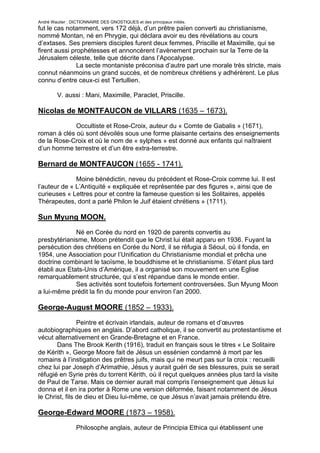 André Wautier : DICTIONNAIRE DES GNOSTIQUES et des principaux initiés.
fut le cas notamment, vers 172 déjà, d’un prêtre païen converti au christianisme,
nommé Montan, né en Phrygie, qui déclara avoir eu des révélations au cours
d’extases. Ses premiers disciples furent deux femmes, Priscille et Maximille, qui se
firent aussi prophétesses et annoncèrent l’avènement prochain sur la Terre de la
Jérusalem céleste, telle que décrite dans l’Apocalypse.
               La secte montaniste préconisa d’autre part une morale très stricte, mais
connut néanmoins un grand succès, et de nombreux chrétiens y adhérèrent. Le plus
connu d’entre ceux-ci est Tertullien.

         V. aussi : Mani, Maximille, Paraclet, Priscille.

Nicolas de MONTFAUCON de VILLARS (1635 – 1673).
             Occultiste et Rose-Croix, auteur du « Comte de Gabalis » (1671),
roman à clés où sont dévoilés sous une forme plaisante certains des enseignements
de la Rose-Croix et où le nom de « sylphes » est donné aux enfants qui naîtraient
d’un homme terrestre et d’un être extra-terrestre.

Bernard de MONTFAUCON (1655 - 1741).
              Moine bénédictin, neveu du précédent et Rose-Croix comme lui. Il est
l’auteur de « L’Antiquité « expliquée et représentée par des figures », ainsi que de
curieuses « Lettres pour et contre la fameuse question si les Solitaires, appelés
Thérapeutes, dont a parlé Philon le Juif étaient chrétiens » (1711).

Sun Myung MOON.
              Né en Corée du nord en 1920 de parents convertis au
presbytérianisme, Moon prétendit que le Christ lui était apparu en 1936. Fuyant la
persécution des chrétiens en Corée du Nord, il se réfugia à Séoul, où il fonda, en
1954, une Association pour l’Unification du Christianisme mondial et prêcha une
doctrine combinant le taoïsme, le bouddhisme et le christianisme. S’étant plus tard
établi aux Etats-Unis d’Amérique, il a organisé son mouvement en une Eglise
remarquablement structurée, qui s’est répandue dans le monde entier.
              Ses activités sont toutefois fortement controversées. Sun Myung Moon
a lui-même prédit la fin du monde pour environ l’an 2000.

George-August MOORE (1852 – 1933).

                Peintre et écrivain irlandais, auteur de romans et d’œuvres
autobiographiques en anglais. D’abord catholique, il se convertit au protestantisme et
vécut alternativement en Grande-Bretagne et en France.
       Dans The Brook Kerith (1916), traduit en français sous le titres « Le Solitaire
de Kérith », George Moore fait de Jésus un essénien condamné à mort par les
romains à l’instigation des prêtres juifs, mais qui ne meurt pas sur la croix : recueilli
chez lui par Joseph d’Arimathie, Jésus y aurait guéri de ses blessures, puis se serait
réfugié en Syrie près du torrent Kérith, où il reçut quelques années plus tard la visite
de Paul de Tarse. Mais ce dernier aurait mal compris l’enseignement que Jésus lui
donna et il en ira porter à Rome une version déformée, faisant notamment de Jésus
le Christ, fils de dieu et Dieu lui-même, ce que Jésus n’avait jamais prétendu être.

George-Edward MOORE (1873 – 1958).
                  Philosophe anglais, auteur de Principia Ethica qui établissent une

                                                                                       186
 