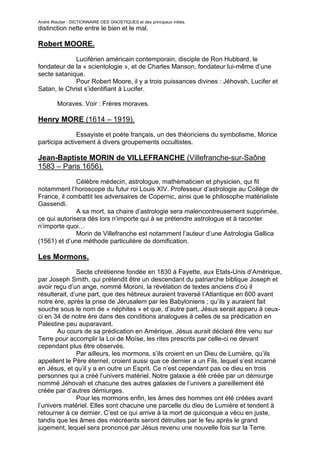 André Wautier : DICTIONNAIRE DES GNOSTIQUES et des principaux initiés.
distinction nette entre le bien et le mal.

Robert MOORE.

             Luciférien américain contemporain, disciple de Ron Hubbard, le
fondateur de la « scientologie », et de Charles Manson, fondateur lui-même d’une
secte satanique.
             Pour Robert Moore, il y a trois puissances divines : Jéhovah, Lucifer et
Satan, le Christ s’identifiant à Lucifer.

         Moraves. Voir : Frères moraves.

Henry MORE (1614 – 1919).
               Essayiste et poète français, un des théoriciens du symbolisme, Morice
participa activement à divers groupements occultistes.

Jean-Baptiste MORIN de VILLEFRANCHE (Villefranche-sur-Saône
1583 – Paris 1656).

              Célèbre médecin, astrologue, mathématicien et physicien, qui fit
notamment l’horoscope du futur roi Louis XIV. Professeur d’astrologie au Collège de
France, il combattit les adversaires de Copernic, ainsi que le philosophe matérialiste
Gassendi.
              A sa mort, sa chaire d’astrologie sera malencontreusement supprimée,
ce qui autorisera dès lors n’importe qui à se prétendre astrologue et à raconter
n’importe quoi…
              Morin de Villefranche est notamment l’auteur d’une Astrologia Gallica
(1561) et d’une méthode particulière de domification.

Les Mormons.
               Secte chrétienne fondée en 1830 à Fayette, aux Etats-Unis d’Amérique,
par Joseph Smith, qui prétendit être un descendant du patriarche biblique Joseph et
avoir reçu d’un ange, nommé Moroni, la révélation de textes anciens d’où il
résulterait, d’une part, que des hébreux auraient traversé l’Atlantique en 600 avant
notre ère, après la prise de Jérusalem par les Babyloniens ; qu’ils y auraient fait
souche sous le nom de « néphites » et que, d’autre part, Jésus serait apparu à ceux-
ci en 34 de notre ère dans des conditions analogues à celles de sa prédication en
Palestine peu auparavant.
       Au cours de sa prédication en Amérique, Jésus aurait déclaré être venu sur
Terre pour accomplir la Loi de Moïse, les rites prescrits par celle-ci ne devant
cependant plus être observés.
               Par ailleurs, les mormons, s’ils croient en un Dieu de Lumière, qu’ils
appellent le Père éternel, croient aussi que ce dernier a un Fils, lequel s’est incarné
en Jésus, et qu’il y a en outre un Esprit. Ce n’est cependant pas ce dieu en trois
personnes qui a créé l’univers matériel. Notre galaxie a été créée par un démiurge
nommé Jéhovah et chacune des autres galaxies de l’univers a pareillement été
créée par d’autres démiurges.
               Pour les mormons enfin, les âmes des hommes ont été créées avant
l’univers matériel. Elles sont chacune une parcelle du dieu de Lumière et tendent à
retourner à ce dernier. C’est ce qui arrive à la mort de quiconque a vécu en juste,
tandis que les âmes des mécréants seront détruites par le feu après le grand
jugement, lequel sera prononcé par Jésus revenu une nouvelle fois sur la Terre.

                                                                                   187
 