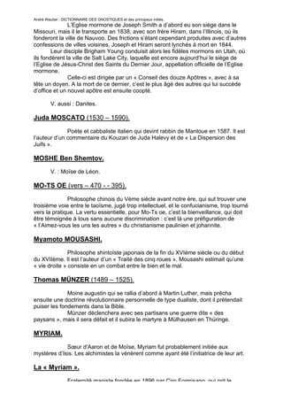 André Wautier : DICTIONNAIRE DES GNOSTIQUES et des principaux initiés.
               L’Eglise mormone de Joseph Smith a d’abord eu son siège dans le
Missouri, mais il le transporte an 1838, avec son frère Hiram, dans l’Illinois, où ils
fonderont la ville de Nauvoo. Des frictions s’étant cependant produites avec d’autres
confessions de villes voisines, Joseph et Hiram seront lynchés à mort en 1844.
        Leur disciple Brigham Young conduisit alors les fidèles mormons en Utah, où
ils fondèrent la ville de Salt Lake City, laquelle est encore aujourd’hui le siège de
l’Eglise de Jésus-Christ des Saints du Dernier Jour, appellation officielle de l’Eglise
mormone.
               Celle-ci est dirigée par un « Conseil des douze Apôtres », avec à sa
tête un doyen. A la mort de ce dernier, c’est le plus âgé des autres qui lui succède
d’office et un nouvel apôtre est ensuite coopté.

         V. aussi : Danites.

Juda MOSCATO (1530 – 1590).

              Poète et cabbaliste italien qui devint rabbin de Mantoue en 1587. Il est
l’auteur d’un commentaire du Kouzari de Juda Halevy et de « La Dispersion des
Juifs ».

MOSHE Ben Shemtov.
         V. : Moïse de Léon.

MO-TS OE (vers – 470 - - 395).
              Philosophe chinois du Vème siècle avant notre ère, qui sut trouver une
troisième voie entre le taoïsme, jugé trop intellectuel, et le confucianisme, trop tourné
vers la pratique. La vertu essentielle, pour Mo-Ts oe, c’est la bienveillance, qui doit
être témoignée à tous sans aucune discrimination : c’est là une préfiguration de
« l’Aimez-vous les uns les autres » du christianisme paulinien et johannite.

Myamoto MOUSASHI.
               Philosophe shintoïste japonais de la fin du XVIème siècle ou du début
du XVIIème. Il est l’auteur d’un « Traité des cinq roues ». Mousashi estimait qu’une
« vie droite » consiste en un combat entre le bien et le mal.

Thomas MÜNZER (1489 – 1525).

              Moine augustin qui se rallia d’abord à Martin Luther, mais prêcha
ensuite une doctrine révolutionnaire personnelle de type dualiste, dont il prétendait
puiser les fondements dans la Bible.
              Münzer déclenchera avec ses partisans une guerre dite « des
paysans », mais il sera défait et il subira le martyre à Mülhausen en Thüringe.

MYRIAM.
             Sœur d’Aaron et de Moïse, Myriam fut probablement initiée aux
mystères d’Isis. Les alchimistes la vénèrent comme ayant été l’initiatrice de leur art.

La « Myriam ».

                  Fraternité magiste fondée en 1896 par Ciro Formisano, qui prit le
                                                                                      188
 