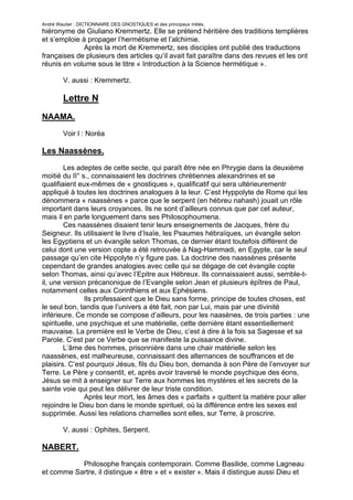 André Wautier : DICTIONNAIRE DES GNOSTIQUES et des principaux initiés.
hiéronyme de Giuliano Kremmertz. Elle se prétend héritière des traditions templières
et s’emploie à propager l’hermétisme et l’alchimie.
              Après la mort de Kremmertz, ses disciples ont publié des traductions
françaises de plusieurs des articles qu’il avait fait paraître dans des revues et les ont
réunis en volume sous le titre « Introduction à la Science hermétique ».

         V. aussi : Kremmertz.

         Lettre N
NAAMA.

         Voir l : Noréa

Les Naassènes.
        Les adeptes de cette secte, qui paraît être née en Phrygie dans la deuxième
moitié du II° s., connaissaient les doctrines chrétiennes alexandrines et se
qualifiaient eux-mêmes de « gnostiques », qualificatif qui sera ultérieurementr
appliqué à toutes les doctrines analogues à la leur. C’est Hyppolyte de Rome qui les
dénommera « naassènes » parce que le serpent (en hébreu nahash) jouait un rôle
important dans leurs croyances. Ils ne sont d’ailleurs connus que par cet auteur,
mais il en parle longuement dans ses Philosophoumena.
        Ces naassènes disaient tenir leurs enseignements de Jacques, frère du
Seigneur. Ils utilisaient le livre d’Isaïe, les Psaumes hébraïques, un évangile selon
les Egyptiens et un évangile selon Thomas, ce dernier étant toutefois différent de
celui dont une version copte a été retrouvée à Nag-Hammadi, en Egypte, car le seul
passage qu’en cite Hippolyte n’y figure pas. La doctrine des naassènes présente
cependant de grandes analogies avec celle qui se dégage de cet évangile copte
selon Thomas, ainsi qu’avec l’Epitre aux Hébreux. Ils connaissaient aussi, semble-t-
il, une version précanonique de l’Evangile selon Jean et plusieurs épîtres de Paul,
notamment celles aux Corinthiens et aux Ephésiens.
               Ils professaient que le Dieu sans forme, principe de toutes choses, est
le seul bon, tandis que l’univers a été fait, non par Lui, mais par une divinité
inférieure. Ce monde se compose d’ailleurs, pour les naasènes, de trois parties : une
spirituelle, une psychique et une matérielle, cette dernière étant essentiellement
mauvaise. La première est le Verbe de Dieu, c’est à dire à la fois sa Sagesse et sa
Parole. C’est par ce Verbe que se manifeste la puissance divine.
        L’âme des hommes, prisonnière dans une chair matérielle selon les
naassènes, est malheureuse, connaissant des alternances de souffrances et de
plaisirs. C’est pourquoi Jésus, fils du Dieu bon, demanda à son Père de l’envoyer sur
Terre. Le Père y consentit, et, après avoir traversé le monde psychique des éons,
Jésus se mit à enseigner sur Terre aux hommes les mystères et les secrets de la
sainte voie qui peut les délivrer de leur triste condition.
               Après leur mort, les âmes des « parfaits » quittent la matière pour aller
rejoindre le Dieu bon dans le monde spirituel, où la différence entre les sexes est
supprimée. Aussi les relations charnelles sont elles, sur Terre, à proscrire.

         V. aussi : Ophites, Serpent.

NABERT.

           Philosophe français contemporain. Comme Basilide, comme Lagneau
et comme Sartre, il distingue « être » et « exister ». Mais il distingue aussi Dieu et

                                                                                      189
 