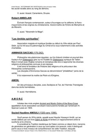André Wautier : DICTIONNAIRE DES GNOSTIQUES et des principaux initiés.
les aurait ravalés alors au rang de démons.

         V. aussi: Azazel, Cananéens, Druzes.

Robert AMBELAIN
      Écrivain français contemporain, auteur d'ouvrages sur le celtisme, la franc-
maçonnerie et les origines du christianisme. Grand-maître de l'Ordre de Memphis et
de Misraïm.

         V. aussi: "Abramelin le Mage".


"Les Amitiés spirituelles"

       Association magiste et mystique fondée au début du XXe siècle par Paul
Sédir, qui la mit sous le patronnage du Christ et la voua notamment à des activités
charitables.

AMMNIOS SACCAS (175-242).
        Philosophe néo-platonicien égyptien, qui fut d'abord chrétien et pourrait être
l'auteur d'un Diatessaron grec sur le modèle du Diatessaron syriaque de Tatien.
Mais il rompit avec l’Église romaine et s'employa dès lors à rapprocher les diverses
religions et philosophies connues à son époque.
        Il est ainsi le fondateur de l'histoire des religions et le précurseur des
théosophes contemporains.
        Les disciples d'Ammonios Saccas se dénommèrent "philalèthes" (amis de la
vérité).
        Il fut notamment le maître de Plotin et d'Origène.

AMON.
       Un des principaux disciples, avec Asclépios et Tat, de l’Hermès Trismégiste
dans les écrits hermétistes.

         V. aussi: Hermétisme.


A.M O R.C
       Initiales des mots anglais Ancient and Mystic Ordre of the Rosy-Cross
appellation d'une association soi-disant rosicrucienne fondée par l'américain H.
Spencer Lewis en 1909.

Sayied Haydâne AMOULI (1320-vers 1390).
       Soufi persan du XIVe siècle, appelé aussi Haydar Hosseyni Amôli, qui se
rendit célèbre par son livre Djâmi al Asrâs et tentera un rapprochement entre le
soufisme et le chiïsme.
       Il considérait la Tradition ésotérique de l'Islam comme un dépot divin, transmis
de génération en génération à ceux qui sont aptes à la recevoir, mais il distinguait
parmi ceux-ci trois niveaux de compréhension de cette Tradition, lesquels
correspondent assez bien à la distinction qu'avaient faite les caïnites et les
                                                                                         19
 