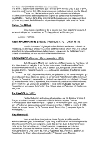 André Wautier : DICTIONNAIRE DES GNOSTIQUES et des principaux initiés.
« le divin », argumentant néanmoins que l’idée du divin mène à Dieu et que le divin,
pour être expérimenté, doit s’être incarné dans un médiateur (qui est pour lui Jésus).
               D’autre part, Nabert estime que le mal existe comme tel et que
« l’affirmation de Dieu est inséparable de la prise de conscience du mal comme
injustifiable ». Pour lui, donc, Dieu et le mal sont deux absolus, qui s’opposent bien
qu’ils se supposent, la réalité de l’un lui paraissant impliquer celle aussi de l’autre.

Nabou (ou Nébo).
             Dieu chaldéen protecteur de la planète que nous appelons Mercure. Il
sera assimilé par les hermétistes au Thot égyptien et au Hermès grec.

         V. aussi : Hermès.

Rabbi NACHMANN de Bratslav (Presbourg 1772 – Oman 1811).
             Hassid slovaque d’origine polonaise (Bratslav est le nom polonais de
Presbourg, en slovaque Bratislava), arrière-petit-fils du Baal Shem-Thov. Il a surtout
approfondi la notion cabbalistique du tsimtsoum. Les œuvres du Rabbi Nachmann
ont été rassemblées par son secrétaire Nathan de Némirov.

NACHMANIDE (Gironne 1194 – Jérusalem 1270).
               Juif d’Espagne, Moshé ben Nachman, dit Nachmanide ou Rambane, fut
à la fois médecin et exégète. Il est l’auteur notamment d’un Peroush al ha-Torah,
d’un commentaire d’Isaïe 52 et 53, etc. Il pensait que, lorsque les Elohîm de la
Genèse dirent : « Faisons l’homme … », cette parole s’adressait à toutes les forces
de l’univers.
               En 1263, Nachmanide affronta, en présence du roi Jaime d’Aragon, qui
lui avait garanti toute liberté de parole, le juif converti Pablo Cristiani et le dominicain
Ramon de Pennafort. Les autorités ecclésiastiques ayant fait courir le bruit qu’il avait
dû arrêter le débat faute d’arguments, Rachmanide reconstitua celui-ci de mémoire :
c’est l’objet de « La Dispute de Barcelone ». Mais celle-ci fut jugée injurieuse par
l’Inquisition et son auteur dut s’enfuir. Il se réfugia alors en Palestine, où il achèvera
ses jours.

Paul NAGEL (+ 1621).
             Pasteur luthérien, astrologue et cabbaliste, qui fut directeur d’école à
Torgau et qui se consacra notamment à l’étude de l’Apocalypse. Dans sa
« Pronostication astro-kabbalistique », il prédit la fin du monde pour 1623, mais dans
son « Prodromus astronomiae apocalypticae de moribus (1620) il la reporta à 1666.
Nagel est encore l’auteur de De Quatuor Mundi Temporibus (Les quatre âges du
monde) (1621).

Nag-Hammadi.

              Nom actuel d’une bourgade de Haute Egypte appelée autrefois
Khenoboskion en grec, Shenesêt en copte. On y a retrouvé en 1945 une importante
bibliothèque séthienne, qui comprend, outre des œuvres dues à des membres de
cette secte, des traductions en copte d’ouvrages zoroastriens, simoniens et
hermétistes, d’euvres de Salomon Valentin, etc. Les plus importants de ces
manuscrits sont le Livre secret de Jean, L’Hypostase des Archontes, Zostrien, la
Paraphrase de Shem, et des évangiles selon Philippe et selon Thomas.

                                                                                        190
 
