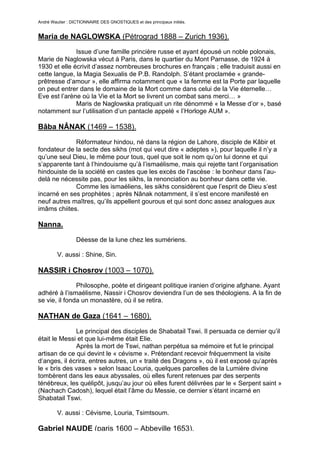André Wautier : DICTIONNAIRE DES GNOSTIQUES et des principaux initiés.


Maria de NAGLOWSKA (Pétrograd 1888 – Zurich 1936).
              Issue d’une famille princière russe et ayant épousé un noble polonais,
Marie de Naglowska vécut à Paris, dans le quartier du Mont Parnasse, de 1924 à
1930 et elle écrivit d’assez nombreuses brochures en français ; elle traduisit aussi en
cette langue, la Magia Sexualis de P.B. Randolph. S’étant proclamée « grande-
prêtresse d’amour », elle affirma notamment que « la femme est la Porte par laquelle
on peut entrer dans le domaine de la Mort comme dans celui de la Vie éternelle…
Eve est l’arène où la Vie et la Mort se livrent un combat sans merci… »
              Maris de Naglowska pratiquait un rite dénommé « la Messe d’or », basé
notamment sur l’utilisation d’un pantacle appelé « l’Horloge AUM ».

Bâba NÂNAK (1469 – 1538).

             Réformateur hindou, né dans la région de Lahore, disciple de Kâbir et
fondateur de la secte des sikhs (mot qui veut dire « adeptes »), pour laquelle il n’y a
qu’une seul Dieu, le même pour tous, quel que soit le nom qu’on lui donne et qui
s’apparente tant à l’hindouisme qu’à l’ismaélisme, mais qui rejette tant l’organisation
hindouiste de la société en castes que les excès de l’ascèse : le bonheur dans l’au-
delà ne nécessite pas, pour les sikhs, la renonciation au bonheur dans cette vie.
             Comme les ismaéliens, les sikhs considèrent que l’esprit de Dieu s’est
incarné en ses prophètes ; après Nânak notamment, il s’est encore manifesté en
neuf autres maîtres, qu’ils appellent gourous et qui sont donc assez analogues aux
imâms chiites.

Nanna.

                  Déesse de la lune chez les sumériens.

         V. aussi : Shine, Sin.

NASSIR i Chosrov (1003 – 1070).
               Philosophe, poète et dirigeant politique iranien d’origine afghane. Ayant
adhéré à l’ismaélisme, Nassir i Chosrov deviendra l’un de ses théologiens. A la fin de
se vie, il fonda un monastère, où il se retira.

NATHAN de Gaza (1641 – 1680).

              Le principal des disciples de Shabatail Tswi. Il persuada ce dernier qu’il
était le Messi et que lui-même était Elie.
              Après la mort de Tswi, nathan perpétua sa mémoire et fut le principal
artisan de ce qui devint le « cévisme ». Prétendant recevoir fréquemment la visite
d’anges, il écrira, entres autres, un « traité des Dragons », où il est exposé qu’après
le « bris des vases » selon Isaac Louria, quelques parcelles de la Lumière divine
tombèrent dans les eaux abyssales, où elles furent retenues par des serpents
ténébreux, les quélipôt, jusqu’au jour où elles furent délivrées par le « Serpent saint »
(Nachach Cadosh), lequel était l’âme du Messie, ce dernier s’étant incarné en
Shabatail Tswi.

         V. aussi : Cévisme, Louria, Tsimtsoum.

Gabriel NAUDE (paris 1600 – Abbeville 1653).
                                                                                     191
 