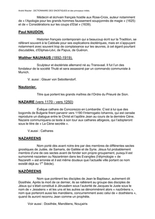André Wautier : DICTIONNAIRE DES GNOSTIQUES et des principaux initiés.


              Médecin et écrivain français hostile aux Rose-Croix, auteur notamment
de « l’Apologie pour les grands hommes faussement soupçonnés de magie » (1625)
et de « Considérations sur les coups d’Etat » (1639).

Paul NAUDON.
              Historien français contemporain qui a beaucoup écrit sur la Tradition, se
référant souvent à la Cabbale pour ses explications ésotériques, mais en s’appuyant
notamment avec souvent trop de complaisance sur les œuvres, à cet égard pourtant
discutables, d’Eliphas-Lévi, de Papus, de Guénon.

Walther NAUHAUS (1892-1919).
             Sculpteur et ésotériste allemand né au Transvaal. Il fut l’un des
fondateur de la société Thulé et sera assassiné par un commando communiste à
Munich.

         V. aussi : Glauer von Sebottendorf.

Nautonier.
                  Titre que portent les grands maîtres de l’Ordre du Prieuré de Sion.

NAZAIRE (vers 1170 - vers 1250)

               Evêque cathare de Concorezzo en Lombardie. C’est à lui que des
bogomils de Bulgarie firent parvenir vers 1190 l’Interrogatio Iohannis, qui est censée
reproduire un dialogue entre le Christ et l’apôtre Jean au cours de la dernière Cène.
Nazaire communiquera ce texte à son tour aux cathares albigeois, qui l’adopteront
sous le titre de « La Cène secrète ».

         V.aussi : Cathares

NAZAREENS

              Nom porté dès avant notre ère par des membres de différentes sectes
gnostiques de Judée, de Samaris, de Galilée et de Syrie. Jésus fut probablement
membre d’une de ces sectes avant de fonder son propre groupement, puisqu’il est
surnommé nazaréen ou Nazarénien dans les Evangiles (l’étymologie « de
Nazareth » est erronée et il est même douteux que l’actuelle ville portant ce nom
existât déjà au 1er Siècle).

NAZÔREENS
             Nom que portèrent les disciples de Jean le Baptiseur, autrement dit
Dosithée. Après la mort de ce dernier, ils se rallièrent au groupe des disciples de
Jésus qui s’était constitué à Jérusalem sous l’autorité de Jacques le Juste sous le
nom de « Jesséens » et les uns et les autres se dénommèrent alors « nazôréens »,
nom que porteront aussi les mandéens, concurremment avec celui de « dosthéens »,
quand ils auront reconnu Jean comme un prophète.

         Voir aussi : Dosithée, Mandéens, Nouçairis


                                                                                        192
 
