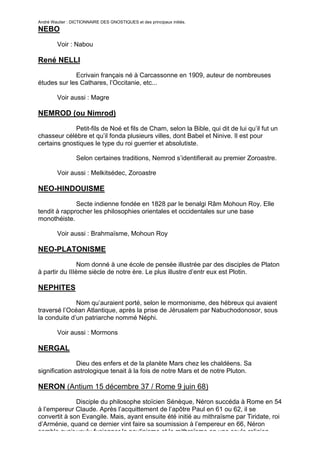 André Wautier : DICTIONNAIRE DES GNOSTIQUES et des principaux initiés.
NEBO

         Voir : Nabou

René NELLI
             Ecrivain français né à Carcassonne en 1909, auteur de nombreuses
études sur les Cathares, l’Occitanie, etc...

         Voir aussi : Magre

NEMROD (ou Nimrod)

             Petit-fils de Noé et fils de Cham, selon la Bible, qui dit de lui qu’il fut un
chasseur célèbre et qu’il fonda plusieurs villes, dont Babel et Ninive. Il est pour
certains gnostiques le type du roi guerrier et absolutiste.

                  Selon certaines traditions, Nemrod s’identifierait au premier Zoroastre.

         Voir aussi : Melkitsédec, Zoroastre

NEO-HINDOUISME
              Secte indienne fondée en 1828 par le benalgi Râm Mohoun Roy. Elle
tendit à rapprocher les philosophies orientales et occidentales sur une base
monothéiste.

         Voir aussi : Brahmaïsme, Mohoun Roy

NEO-PLATONISME
                Nom donné à une école de pensée illustrée par des disciples de Platon
à partir du IIIème siècle de notre ère. Le plus illustre d’entr eux est Plotin.

NEPHITES
              Nom qu’auraient porté, selon le mormonisme, des hébreux qui avaient
traversé l’Océan Atlantique, après la prise de Jérusalem par Nabuchodonosor, sous
la conduite d’un patriarche nommé Néphi.

         Voir aussi : Mormons

NERGAL
               Dieu des enfers et de la planète Mars chez les chaldéens. Sa
signification astrologique tenait à la fois de notre Mars et de notre Pluton.

NERON (Antium 15 décembre 37 / Rome 9 juin 68)
              Disciple du philosophe stoïcien Sénèque, Néron succéda à Rome en 54
à l’empereur Claude. Après l’acquittement de l’apôtre Paul en 61 ou 62, il se
convertit à son Evangile. Mais, ayant ensuite été initié au mithraïsme par Tiridate, roi
d’Arménie, quand ce dernier vint faire sa soumission à l’empereur en 66, Néron
semble avoir voulu fusionner le paulinisme et le mithraïsme en une seule religion
                                                                                        193
 
