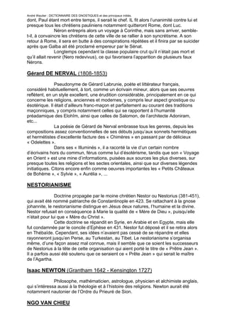 André Wautier : DICTIONNAIRE DES GNOSTIQUES et des principaux initiés.
dont, Paul étant mort entre temps, il serait le chef. IL fit alors l’unanimité contre lui et
presque tous les chrétiens pauliniens notamment quitteront Rome, dont Luc.
                Néron entrepris alors un voyage à Corinthe, mais sans arriver, semble-
t-il, à convaincre les chrétiens de cette ville de se rallier à son syncrétisme. A son
retour à Rome, il sera en butte à des conspirations répétées et il finira par se suicider
après que Galba ait été proclamé empereur par le Sénat.
                Longtemps cependant la classe populaire crut qu’il n’était pas mort et
qu’il allait revenir (Nero redevivus), ce qui favorisera l’apparition de plusieurs faux
Nérons.

Gérard DE NERVAL (1808-1853)

               Pseudonyme de Gérard Labrunie, poète et littérateur français,
considéré habituellement, à tort, comme un écrivain mineur, alors que ses oeuvres
reflètent, en un style excellent, une érudition considérable, principalement en ce qui
concerne les religions, anciennes et modernes, y compris leur aspect gnostique ou
ésotérique. Il était d’ailleurs franc-maçon et parfaitement au courant des traditions
maçonniques, y compris notamment celles qui se rapportent à l’humanité
préadamique des Elohîm, ainsi que celles de Salomon, de l’architecte Adoniram,
etc...
               La poésie de Gérard de Nerval embrasse tous les genres, depuis les
compositions assez conventionnelles de ses débuts jusqu’aux sonnets hermétiques
et hermétistes d’excellente facture des « Chimères » en passant par de délicieux
« Odelettes ».
               Dans ses « Illuminés », il a raconté la vie d’un certain nombre
d’écrivains hors du commun, férus comme lui d’ésotérisme, tandis que son « Voyage
en Orient » est une mine d’informations, puisées aux sources les plus diverses, sur
presque toutes les religions et les sectes orientales, ainsi que sur diverses légendes
initiatiques. Citons encore enfin comme oeuvres importantes les « Petits Châteaux
de Bohème », « Sylvie », « Aurélia », ...

NESTORIANISME
               Doctrine propagée par le moine chrétien Nestor ou Nestorius (381-451),
qui avait été nommé patriarche de Constantinople en 423. Se rattachant à la gnose
johannite, le nestorianisme distingue en Jésus deux natures, l’humaine et la divine.
Nestor refusait en conséquence à Marie la qualité de « Mère de Dieu », puisqu’elle
n’était pour lui que « Mère du Christ ».
               Cette doctrine se répandit en Syrie, en Arabie et en Egypte, mais elle
fut condamnée par le concile d’Ephèse en 431. Nestor fut déposé et il se retira alors
en Thébaïde. Cependant, ses idées n’avaient pas cessé de se répandre et elles
rayonneront jusqu’en Perse, au Turkestan, au Tibet. Le nestorianisme s’organisa
même, d’une façon assez mal connue, mais il semble que ce soient les successeurs
de Nestorius à la tête de cette organisation qui aient porté le titre de « Prêtre Jean ».
Il a parfois aussi été soutenu que ce seraient ce « Prête Jean » qui serait le maître
de l’Agartha.

Isaac NEWTON (Grantham 1642 - Kensington 1727)
              Philosophe, mathématicien, astrologue, physicien et alchimiste anglais,
qui s’intéressa aussi à la théologie et à l’histoire des religions. Newton aurait été
notamment nautonier de l’Ordre du Prieuré de Sion.

NGO VAN CHIEU

                                                                                        194
 