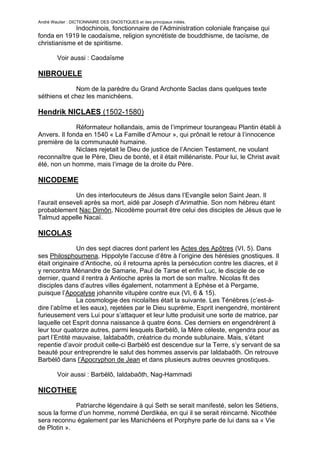 André Wautier : DICTIONNAIRE DES GNOSTIQUES et des principaux initiés.
             Indochinois, fonctionnaire de l’Administration coloniale française qui
fonda en 1919 le caodaïsme, religion syncrétiste de bouddhisme, de taoïsme, de
christianisme et de spiritisme.

         Voir aussi : Caodaïsme

NIBROUELE

              Nom de la parèdre du Grand Archonte Saclas dans quelques texte
séthiens et chez les manichéens.

Hendrik NICLAES (1502-1580)

              Réformateur hollandais, amis de l’imprimeur tourangeau Plantin établi à
Anvers. Il fonda en 1540 « La Famille d’Amour », qui prônait le retour à l’innocence
première de la communauté humaine.
              Niclaes rejetait le Dieu de justice de l’Ancien Testament, ne voulant
reconnaître que le Père, Dieu de bonté, et il était millénariste. Pour lui, le Christ avait
été, non un homme, mais l‘image de la droite du Père.

NICODEME
              Un des interlocuteurs de Jésus dans l’Evangile selon Saint Jean. Il
l’aurait enseveli après sa mort, aidé par Joseph d’Arimathie. Son nom hébreu étant
probablement Nac Dimôn, Nicodème pourrait être celui des disciples de Jésus que le
Talmud appelle Nacaï.

NICOLAS
               Un des sept diacres dont parlent les Actes des Apôtres (VI, 5). Dans
ses Philosphoumena, Hippolyte l’accuse d’être à l’origine des hérésies gnostiques. Il
était originaire d’Antioche, où il retourna après la persécution contre les diacres, et il
y rencontra Ménandre de Samarie, Paul de Tarse et enfin Luc, le disciple de ce
dernier, quand il rentra à Antioche après la mort de son maître. Nicolas fit des
disciples dans d’autres villes également, notamment à Ephèse et à Pergame,
puisque l’Apocalyse johannite vitupère contre eux (VI, 6 & 15).
               La cosmologie des nicolaïtes était la suivante. Les Ténèbres (c’est-à-
dire l’abîme et les eaux), rejetées par le Dieu suprème, Esprit inengendré, montèrent
furieusement vers Lui pour s’attaquer et leur lutte produisit une sorte de matrice, par
laquelle cet Esprit donna naissance à quatre éons. Ces derniers en engendrèrent à
leur tour quatorze autres, parmi lesquels Barbèlô, la Mère céleste, engendra pour as
part l’Entité mauvaise, Ialdabaôth, créatrice du monde sublunaire. Mais, s’étant
repentie d’avoir produit celle-ci Barbèlô est descendue sur la Terre, s’y servant de sa
beauté pour entreprendre le salut des hommes asservis par Ialdabaôth. On retrouve
Barbèlô dans l’Apocryphon de Jean et dans plusieurs autres oeuvres gnostiques.

         Voir aussi : Barbèlô, Ialdabaôth, Nag-Hammadi

NICOTHEE

             Patriarche légendaire à qui Seth se serait manifesté, selon les Sétiens,
sous la forme d’un homme, nommé Derdikéa, en qui il se serait réincarné. Nicothée
sera reconnu également par les Manichéens et Porphyre parle de lui dans sa « Vie
de Plotin ».

                                                                                       195
 