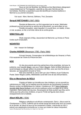 André Wautier : DICTIONNAIRE DES GNOSTIQUES et des principaux initiés.
             Sous ce nom de Nicothée, les Séthiens et les Manichéens désignaient
vraisemblablement le Thot égyptien, assimilé au dieu grec Hermès par les
hermétistes. Nicothée a cependant aussi été identifié par d’autres traditions à
Nemrod ou au premier Zoroastre.

         Voir aussi : Mani, Nemrod, Séthiens, Thot, Zoroastre

Serquéï NIETCHAIEV (1847-1883)
              Disciple de Bakounine, qui finit cependant par le renier. Niétchaièv
professait que tout est permis au service de la Révolution, qui est le Bien en soi.
              Pareille conception, selon laquelle il n’y aurait donc, en réalité, ni bien,
ni mal, se place, en fait, à la limite même de la contre-gnose.

NIMATOULLAH
               Sheik originaire d’Alep, descendant de Mahomet, qui fonda en Perse
l’ordre soufi nimatoullahi.

NIZARITES
         Voir : hassan ibn Sabbagh

Charles NODIER (Besançon 1780 - Paris 1844)

               Ecrivain français. Conservateur de la Bibliothèque de l’Arsenal, à Paris.
Il fut nautonier de l’Ordre du Prieuré de Sion.

NOE
             Un des plus grands parmi les patriarches et les prophètes, tant pour le
judaïsme, que l’appelle Noach, que pour l’Islam (Nouch). Selon la Bible hébraïque, il
aurait échappé au déjuge, grâce à la protection de Dieu, avec ses trois fils et leurs
épouses, qui repeuplèrent ensuite la Terre.
             Noé sera assimilé au Janus latin par Léon l’Hébreu et par Guillaume
Postel. Selon Magda Laetitia, Melkitsédec aurait été l’une de ses réincarnations.

Elia en Menachem de NOLA
              Copiste juif italien qui travailla pour des chrétiens, qui se convertit au
catholicisme en 1568, qui fut baptisé sous les prénoms de Giovanpaolo Eustachio.
Devenu scribe à la Bibliothèque du Vatican, il publiera en 1617 Sacro Settenario
raccolto delle Sacre Scritture, puis encore quelques autres ouvrages de la même
inspiration. Dans toutes ces oeuvres, Giovanpaolo de Nola soutient que Dieu est le
même pour les juifs et les chrétiens, et que la Trinité est figurée dans divers
enseignements de la Cabbale.

Albert NOLAN ( 1934)

               Religieux catholique sud-africain contemporain. Dans « Jésus avant le
Christianisme » (1979), il affirme que le monde actuel est divisé ente ceux qui croient
en la divinité de Jésus et ceux qui se consacrent à Satan, c’est-à-dire au mal. Il
prévoit une catastrophe imminente qui, si ceux qui croient en Jésus l’emportent,
verra finalement le triomphe du bien sur le mal.
                                                                                        196
 