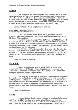 André Wautier : DICTIONNAIRE DES GNOSTIQUES et des principaux initiés.




NÔREA

               Fille d’Eve selon certains gnostiques, notamment les Séthiens, qui en
font aussi l’épouse de Seth. Nôréa apparaît notamment dans « L’Hypostase des
Archontes » et dans « La Voix de Nôréa », deux manuscrits de Nag-Hammadi.
D’autres textes l’appellent Azoura, tandis que le Zohar (Bereshit I, 19b) la dénomme
Naama, mais n’en fait la femme de Seth : elle se serait unie à deux archanges
nommés Aza et Azaël et aurait ainsi donné naissance à des succubes.

         Voir aussi : Azazel, Azura, Nag-Hammadi, Séthiens

NOSTRADAMUS (1503-1566)

              Pseudonyme de Michel de Nostre Dame, astrologue, médecin,
physicien, cryptographe et voyant. Il fut probablement Rose-Croix et nautonier de
l’Ordre du Prieuré de Sion.
              Ayant fait la connaissance d’Ulrich de Mayence en 1548 à Chaumont-
sur-Loire, ce dernier lui demanda de transposer son Arbor Mirabilis en une sorte de
code secret à l’usage des kataugues : ce serait l’origine des célèbres « Centuries ».
Nostradamus fut alors nommé « Grand Soleil des Gaules », un des grandes les plus
élevés de la confrérie des kataugues.
              En 1556, il devint l’un des conseillers de la reine-mère Catherine de
Médicis. Il confectionna alors les horoscopes de plusieurs des enfants de cette
dernière. En 1564, Nostradamus fut nommé médecin ordinaire du roi de France
Chales IX, mais il se retirera peu après à Salon-de-Provence, où il achèvera ses
jours.

         Voir aussi : Ulrich de Mayence

NOUCAIRIS
              Secte chiïte fondée en Syrie au Ixème siècle par le thélologien
musulman Mohammed ibn Nouçayr et qui est appelée aussi « ansariyas » ou
« alaouites ». Cette secte est présente surtout dans les régions de Damas et de
Lattaquié, mais elle a essaimé jusqu’au Maroc.

             Elle continue, dans une certaine mesure, avec des apports islamiques,
les mandéens de l’Antiquité, qui se dénommaient eux-mêmes aussi « nazôréens »,
mot très proche de « nouçairis ». La secte alaouite a dailleurs en commun avec le
christianisme certaines fêtes et elle connaît une trinité divine, qui se compose de la
Pensée d’Adam et d’Eve », un apocryphe juif, dont elle a repris le motif de la
condamnation de Satan (que les Nouçairis appellent Azazîl), qui figure aussi dans le
Coran.

         Voir aussi : Nazôréens

NOUN
                Père de Hoshéa, dont le nom sera changé en Josué par Moïse, et qui
était de la tribu d’Ephraïm. Il est à remarquer qu’en hébreu, noun veut dire
« poisson » et que c’est aussi le nom d’une lettre de l’alphabet hébraïque, dont la
valeur numérique est de cinquante en guématrie classique et qui est issue d’un
hiéroglyphe égyptien figurant un poisson. Ce nombre « cinquante » était considéré
                                                                                    197
 