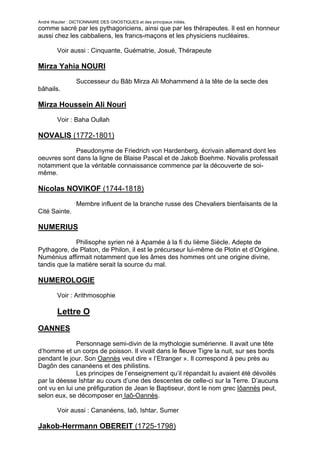 André Wautier : DICTIONNAIRE DES GNOSTIQUES et des principaux initiés.
comme sacré par les pythagoriciens, ainsi que par les thérapeutes. Il est en honneur
aussi chez les cabbaliens, les francs-maçons et les physiciens nucléaires.

         Voir aussi : Cinquante, Guématrie, Josué, Thérapeute

Mirza Yahia NOURI
                  Successeur du Bâb Mirza Ali Mohammend à la tête de la secte des
bâhails.

Mirza Houssein Ali Nouri
         Voir : Baha Oullah

NOVALIS (1772-1801)
             Pseudonyme de Friedrich von Hardenberg, écrivain allemand dont les
oeuvres sont dans la ligne de Blaise Pascal et de Jakob Boehme. Novalis professait
notamment que la véritable connaissance commence par la découverte de soi-
même.

Nicolas NOVIKOF (1744-1818)
                  Membre influent de la branche russe des Chevaliers bienfaisants de la
Cité Sainte.

NUMERIUS
              Philisophe syrien né à Apamée à la fi du Iième Siècle. Adepte de
Pythagore, de Platon, de Philon, il est le précurseur lui-même de Plotin et d’Origène.
Numénius affirmait notamment que les âmes des hommes ont une origine divine,
tandis que la matière serait la source du mal.

NUMEROLOGIE
         Voir : Arithmosophie

         Lettre O
OANNES

              Personnage semi-divin de la mythologie sumérienne. Il avait une tête
d’homme et un corps de poisson. Il vivait dans le fleuve Tigre la nuit, sur ses bords
pendant le jour. Son Oannès veut dire « l’Etranger ». Il correspond à peu près au
Dagôn des cananéens et des philistins.
              Les principes de l’enseignement qu’il répandait lu avaient été dévoilés
par la déesse Ishtar au cours d’une des descentes de celle-ci sur la Terre. D’aucuns
ont vu en lui une préfiguration de Jean le Baptiseur, dont le nom grec Iôannès peut,
selon eux, se décomposer en Iaô-Oannès.

         Voir aussi : Cananéens, Iaô, Ishtar, Sumer

Jakob-Herrmann OBEREIT (1725-1798)

                                                                                     198
 