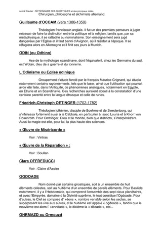 André Wautier : DICTIONNAIRE DES GNOSTIQUES et des principaux initiés.
                  Chirurgien, philosophe et alchimiste allemand.

Guillaume d’OCCAM (vers 1300-1350)

              Théologien franciscain anglais. Il fut un des premiers penseurs à juger
nécesair de faire la distinction entre la politique et la religion, tandis que, par sa
métaphysique, il se rattache au nominalisme. Son enseignement sera jugé
dangereux par l’Eglise et il faut banni d’Avignon, où il résidait à l’époque. Il se
réfugiera alors en Allemagne et il finit ses jours à Munich.

ODIN (ou Odhinn)
      Ase de la mythologie scandinave, dont l’équivalent, chez les Germains du sud,
est Wotan, dieu de a guerre et du tonnerre.

L’Odinisme ou Eglise odinique
               Groupement d’étude fondé par le français Maurice Grignard, qui étudie
notamment certains rayonnements, tels que le laser, ainsi que l’utilisation qui pourrait
avoir été faite, dans l’Antiquité, de phénomènes analogues, notamment en Egypte,
en Etrurie et en Scandinavie. Ces recherches auraient abouti à la constatation d’une
certaine parenté entre la langue étrusque et celle de runes.

Friedrich-Christoph OETINGER (1702-1782)

              Théologien luthérien, disciple de Boehme et de Swedenborg, qui
s’intéressa fortement aussi à la Cabbale, en particulier à Isaac Louria et à Knorr von
Rosenroth. Pour Oethinger, Dieu et le monde, bien que distincts, s’interpénètrent.
Aussi la magie est-elle, pour lui, la plus haute des sciences.

« Œuvre de Miséricorde »
         Voir : Vintras

« Œuvre de la Réparation » :
         Voir : Boullan

Clara OFFREDUCCI
         Voir : Claire d’Assise

OGDOADE

              Nom donné par certains gnostiques, soit à un ensemble de huit
éléments célestes, soit au huitième d’un ensemble de pareils éléments. Pour Basilide
notamment, il y a l’Hebdomade, qui comprend l’ensemble des sept cieux planétaires,
et avec l’Empyrée, domaine d la Divinité suprême, le tout constitue l’Ogdoade. Pour
d’autres, le Ciel se compose d’ »éons », nombre variable selon les sectes, se
superposant les une aux autres, et le huitième est appelé « ogdoade », tandis que le
neuvième est alors l’ »ennéade », le dixième la « décade », etc...

OHRMAZD ou Ormouzd

                                                                                    199
 