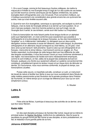 1. On a suivi l'usage, comme le font beaucoup d’autres collègues, de mettre la
majuscule à l'initiale du mot Évangile lorsqu’il s'agit de l’un des quatre de ces textes
qui ont été reconnus comme canoniques par les Églises chrétiennes, les autres
évangiles étant orthographiés avec une minuscule. Pure convention d’ailleurs, qui
n’implique aucunement une considération plus grande envers les uns qu'envers les
autres, mais qui s'est révélée souvent utile.

2. Quand le nom d'un évangéliste, canonique ou apocryphe, est souligné ou écrit en
italiques, c'est du texte de l'évangile attribué à ce dernier qu’il est question. Si un
nom n'est pas souligné, c'est d'un homme portant ce nom qu'il s'agit, non de
l’évangile dont il serait, le cas échéant, censé avoir été l'auteur ou l'inspirateur.

3. Dans la transcription de mots faisant partie d'une langue écrite en un alphabet
autre que l'alphabet latin, on s'est conformé aussi exactement que possible à
l'orthographe et à la phonologie de la langue française, au lieu des transcriptions "à
l'anglaise" ou à «l’allemande» habituelles, n'y dérogeant que sur deux points,
dérogation rendue nécessaire à cause de l'absence, dans notre langue, du phonème
orthographié ch en allemand, lequel correspond au chat hébreu, au chi grec: c'est
donc ainsi qu’est transcrit ledit phonème. Quant à celui qui est orthographié eh en
français, c'est-à-dire le shine hébreu, il est transcrit comme en anglais: sh. Pour
l'arabe cependant, la phonologie de cette langue étant par trop différente de celle
des langues occidentales, il nous faut avouer n'avoir pu nous conformer strictement à
ces règles: nos transcriptions de l'arabe sont donc nécessairement empiriques,
comme le sont d'ailleurs, en fait, celles de la plupart des arabisants écrivant en
français, quelques uns d'entre eux seulement utilisant un système conventionnel très
compliqué, complètement ignoré du lecteur moyen et qui risque donc de dérouter ce
dernier. En l'occurrence, nous nous sommes conformés, la plupart du temps, aux
transcriptions usuelles.

       Puisse cette oeuvre, si imparfaite soit-elle, constituer un outil, un instrument
de travail de nature à faciliter leur tâche à ceux qui nous succéderont dans l'étude de
cette matière passionnante qu'est l'évolution de la pensée gnostique dans l'histoire
de l'humanité, en même temps qu'un ouvrage de référence pour ceux qui en sont
simplement curieux.

                                                                      A. Wautier

Lettre A

AARON

      Frère aîné de Moïse, il participa à beaucoup des activités de ce dernier, ainsi
que leur soeur Myriam.

Rabbi ABA

         Un des sept disciples principaux de Syméon Bar Iochaï, lequel est lui-même le
principal auteur du Sepher Ha-Zohar, maître-livre du cabbalisme. Aba fut aussi le
secrétaire du groupe formé par Bar Iochaï et ses disciples, et donc probablement, en
fait, le rédacteur d'une grande partie de ce livre.

Jehanne d'ABANTONNE

                                                                                           2
 