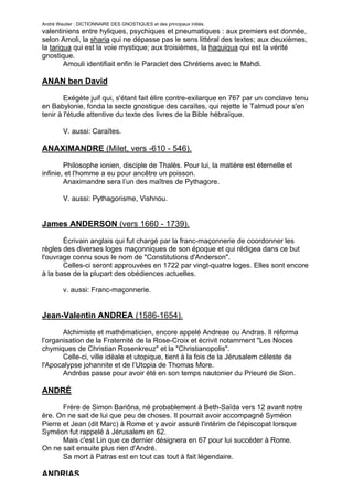 André Wautier : DICTIONNAIRE DES GNOSTIQUES et des principaux initiés.
valentiniens entre hyliques, psychiques et pneumatiques : aux premiers est donnée,
selon Amoli, la sharia qui ne dépasse pas le sens littéral des textes; aux deuxièmes,
la tariqua qui est la voie mystique; aux troisièmes, la haquiqua qui est la vérité
gnostique.
        Amouli identifiait enfin le Paraclet des Chrétiens avec le Mahdi.

ANAN ben David

        Exégète juif qui, s'étant fait élire contre-exilarque en 767 par un conclave tenu
en Babylonie, fonda la secte gnostique des caraïtes, qui rejette le Talmud pour s'en
tenir à l'étude attentive du texte des livres de la Bible hébraïque.

         V. aussi: Caraïtes.

ANAXIMANDRE (Milet, vers -610 - 546).

        Philosophe ionien, disciple de Thalès. Pour lui, la matière est éternelle et
infinie, et l'homme a eu pour ancêtre un poisson.
        Anaximandre sera l’un des maîtres de Pythagore.

         V. aussi: Pythagorisme, Vishnou.


James ANDERSON (vers 1660 - 1739).

       Écrivain anglais qui fut chargé par la franc-maçonnerie de coordonner les
règles des diverses loges maçonniques de son époque et qui rédigea dans ce but
l'ouvrage connu sous le nom de "Constitutions d'Anderson".
       Celles-ci seront approuvées en 1722 par vingt-quatre loges. Elles sont encore
à la base de la plupart des obédiences actuelles.

         v. aussi: Franc-maçonnerie.


Jean-Valentin ANDREA (1586-1654).

       Alchimiste et mathématicien, encore appelé Andreae ou Andras. Il réforma
l’organisation de la Fraternité de la Rose-Croix et écrivit notamment "Les Noces
chymiques de Christian Rosenkreuz" et la "Christianopolis".
       Celle-ci, ville idéale et utopique, tient à la fois de la Jérusalem céleste de
l'Apocalypse johannite et de l’Utopia de Thomas More.
       Andréas passe pour avoir été en son temps nautonier du Prieuré de Sion.

ANDRÉ
       Frère de Simon Bariôna, né probablement à Beth-Saïda vers 12 avant notre
ère. On ne sait de lui que peu de choses. Il pourrait avoir accompagné Syméon
Pierre et Jean (dit Marc) à Rome et y avoir assuré l'intérim de l'épiscopat lorsque
Syméon fut rappelé à Jérusalem en 62.
       Mais c'est Lin que ce dernier désignera en 67 pour lui succéder à Rome.
On ne sait ensuite plus rien d'André.
       Sa mort à Patras est en tout cas tout à fait légendaire.

ANDRIAS
                                                                                        20
 