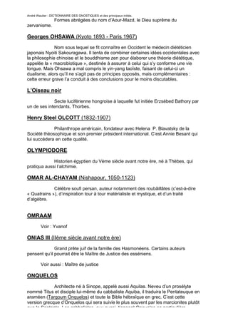 André Wautier : DICTIONNAIRE DES GNOSTIQUES et des principaux initiés.
                  Formes abrégées du nom d’Aour-Mazd, le Dieu suprême du
zervanisme.

Georges OHSAWA (Kyoto 1893 - Paris 1967)
              Nom sous lequel se fit connaître en Occident le médecin diététicien
japonais Nyoiti Sakouragawa. Il tenta de combiner certaines idées occidentales avec
la philosophie chinoise et le bouddhisme zen pour élaborer une théorie diététique,
appelée la « macrobiotique », destinée à assurer à celui qui s’y conforme une vie
longue. Mais Ohsawa a mal compris le yin-yang taoïste, faisant de celui-ci un
dualisme, alors qu’il ne s’agit pas de principes opposés, mais complémentaires :
cette erreur grave l’a conduit à des conclusions pour le moins discutables.

L’Oiseau noir

             Secte luciférienne hongroise à laquelle fut initiée Erzsébed Bathory par
un de ses intendants, Thorbes.

Henry Steel OLCOTT (1832-1907)
             Philanthrope américain, fondateur avec Helena P. Blavatsky de la
Société théosophique et son premier président international. C’est Annie Besant qui
lui succédera en cette qualité.

OLYMPIODORE

             Historien égyptien du Vème siècle avant notre ère, né à Thèbes, qui
pratiqua aussi l’alchimie.

OMAR AL-CHAYAM (Nishapour, 1050-1123)
             Célèbre soufi persan, auteur notamment des roubâillâtes (c’est-à-dire
« Quatrains »), d’inspiration tour à tour matérialiste et mystique, et d’un traité
d’algèbre.


OMRAAM

         Voir : Yvanof

ONIAS III (IIème siècle avant notre ère)
              Grand prête juif de la famille des Hasmonéens. Certains auteurs
pensent qu’il pourrait être le Maître de Justice des esséniens.

         Voir aussi : Maître de justice

ONQUELOS
             Architecte né à Sinope, appelé aussi Aquilas. Neveu d’un prosélyte
nommé Titus et disciple lui-même du cabbaliste Aquiba, il traduira le Pentateuque en
araméen (Targoum Onquelos) et toute la Bible hébraïque en grec. C’est cette
version grecque d’Onquelos qui sera suivie le plus souvent par les marcionites plutôt
que la Septante. Les cabbalistes, eux aussi, tiennent Onquelos en particulière
                                                                                   200
 
