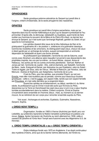André Wautier : DICTIONNAIRE DES GNOSTIQUES et des principaux initiés.
estime.

OPHIOGENES

                Secte gnostique païenne adoratrice du Serpent qui paraît être à
l’origine, s’étant christianisée, de la secte phrygienne des naassènes.

OPHITES

               Secte gnostique qui paraît être d’origine samaritaine, mais qui se
répandra dans tout le monde hellénistique et pour qui le Serpent symbolisait le Feu
primordial. D’après elle, le démiurge, Ialdabaôth ou Eçaldaüs, ayant tenté de faire
oublier aux hommes le souvenir de la Mère et du Père d’En-Haut, ce dernier leur
envoya le Serpent, qui n’est autre que l’archange Raphaël, gardien du Soleil, et qui
apporta la Connaissance.
               Les ophites disaient être issus de la tribu hébraïque de Dan et ils
pratiquaient la guématrie dit « de position », antérieure à la guématrie classique.
Comme les nicolaïtes et les simoniens, ils distinguaient sept cieux, chacun de ceux-
ci étant gardé par un archange de lumière, auquel correspondait un archonte
dépendant de Ialdabaôth et ayant une forme animale.
               Ils professaient que Ialdabaôth, l’archonte du ciel de Saturne, avait
conclu avec Abraham une alliance selon laquelle il enverrait à ses descendants des
prophètes inspirés, les uns par lui-même : ce furent Moïse, Joosué, Amos et
Habacuq ; les autres par les six autres archontes planétaires : Samuel, Nathan et
Jonas par Iaô, l’archonte de Jupiter ; Elis, Joël et Zacharie, par Sabaôth, l’archonte
de Mars ; Isaïe, Ezéquiel et Daniel, par Adonaïos (ou par Eçaldaüs), celui du Soleil ;
Tobie et Aggée, par Eloa, celui de Vénus ; Michée et Nahoum, par Horaïos, celui de
Mercure ; Esdras et Sophonie, par Astaphaïos, l’archonte de la Lune.
               C’est du Père, pour les ophites, que procède l’Esprit, qui est son
Ennoïa, mais elle n’est toutefois pas sa pensée, comme pour beaucoup d’autres
gnostiques : celle-ci, c’est le Logos, son aspect mâle, tandis que son aspect femelle
est Prounikos, et c’est cette dernière qui a engendré Adam.
               Quand les ophites se christianiseront, au début, semble-t-il, du IIème
siècle, ils professeront que le Christ n’avait été autre que l’Ennoïa du Père,
descendue sur la Terre en franchissant les sept cieux pour s’unir à sa s sœur Sophia
tombée accidentellement dans la matière. S’étant conjoints, Christ et Sophia
s’incarnèrent alors ensemble en l’homme Jésus ; mais, au moment où ce dernier
mourut, ils se retirèrent de son corps pour remonter ensemble auprès du Père.

      Voir aussi : Archanges et archontes, Eçaldaüs, Guématrie, Naassènes,
Serpent, Sophia.

« ORDO NOVI TEMPLI »

              Organisation, fondée en 1900 à Vienne (Autriche) par Adolf Lanz von
Liebefels, qui prétendra reprendre la filiation templière authentique et publiera une
revue, Ostara. Après l’annexion de l’Autriche au reich allemand en 1938, celle-ci
cessera de paraître et l’Ordo Novi Templi sera fusionné avec les Allgemeine S.S. de
Himmler.

« ORDO TEMPLI ORIENTALIS » ou « ORDO TEMPLI ORIENTIS »
             Ordre initiatique fondé vers 1875 en Angleterre. Il se disait continuateur
des mystères d’Osiris, ainsi que de la Sainte Vehme allemande, de l’Ordre du
Temple, de l’Ordre teutonique et des Illuminés de Bavière.
                                                                                    201
 