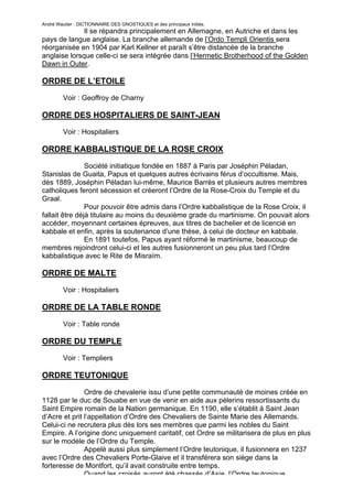 André Wautier : DICTIONNAIRE DES GNOSTIQUES et des principaux initiés.
              Il se répandra principalement en Allemagne, en Autriche et dans les
pays de langue anglaise. La branche allemande de l’Ordo Templi Orientis sera
réorganisée en 1904 par Karl Kellner et paraît s’être distancée de la branche
anglaise lorsque celle-ci se sera intégrée dans l’Hermetic Brotherhood of the Golden
Dawn in Outer.

ORDRE DE L’ETOILE

         Voir : Geoffroy de Charny

ORDRE DES HOSPITALIERS DE SAINT-JEAN
         Voir : Hospitaliers

ORDRE KABBALISTIQUE DE LA ROSE CROIX
                Société initiatique fondée en 1887 à Paris par Joséphin Péladan,
Stanislas de Guaita, Papus et quelques autres écrivains férus d’occultisme. Mais,
dès 1889, Joséphin Péladan lui-même, Maurice Barrès et plusieurs autres membres
catholiques feront sécession et créeront l’Ordre de la Rose-Croix du Temple et du
Graal.
                Pour pouvoir être admis dans l’Ordre kabbalistique de la Rose Croix, il
fallait être déjà titulaire au moins du deuxième grade du martinisme. On pouvait alors
accéder, moyennant certaines épreuves, aux titres de bachelier et de licencié en
kabbale et enfin, après la soutenance d’une thèse, à celui de docteur en kabbale.
                En 1891 toutefos, Papus ayant réformé le martinisme, beaucoup de
membres rejoindront celui-ci et les autres fusionneront un peu plus tard l’Ordre
kabbalistique avec le Rite de Misraïm.

ORDRE DE MALTE

         Voir : Hospitaliers

ORDRE DE LA TABLE RONDE

         Voir : Table ronde

ORDRE DU TEMPLE
         Voir : Templiers

ORDRE TEUTONIQUE

               Ordre de chevalerie issu d’une petite communauté de moines créée en
1128 par le duc de Souabe en vue de venir en aide aux pèlerins ressortissants du
Saint Empire romain de la Nation germanique. En 1190, elle s’établit à Saint Jean
d’Acre et prit l’appellation d’Ordre des Chevaliers de Sainte Marie des Allemands.
Celui-ci ne recrutera plus dès lors ses membres que parmi les nobles du Saint
Empire. A l’origine donc uniquement caritatif, cet Ordre se militarisera de plus en plus
sur le modèle de l’Ordre du Temple.
               Appelé aussi plus simplement l’Ordre teutonique, il fusionnera en 1237
avec l’Ordre des Chevaliers Porte-Glaive et il transférera son siège dans la
forteresse de Montfort, qu’il avait construite entre temps.
               Quand les croisés auront été chassés d’Asie, l’Ordre teutonique
                                                                                    202
 