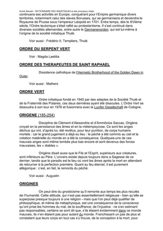 André Wautier : DICTIONNAIRE DES GNOSTIQUES et des principaux initiés.
continuera ses activités en Europe, conquérant pour l’Empire germanique divers
territoires, notamment celui des slaves Borusses, qui se germanisera et deviendra le
Royaume de Prusse sous l’empereur Léopold en 1701. Entre temps, dès le XVIème
siècle, l’Ordre teutonique s’était rallié au protestantisme. Il s’est continué dans
diverses sociétés allemandes, entre autre le Germanenorden, qui est lui-même à
l’origine de la société initiatique Thulé.

         Voir aussi : Frédéric II, Templiers, Thulé

ORDRE DU SERPENT VERT
         Voir : Magda Laetitia

ORDRE DES THERAPEUTES DE SAINT RAPHAEL

                  Dissidence catholique de l’Hermetic Brotherhood of the Golden Dawn in
Outer.

         Voir aussi : Mathers

ORDRE VERT
              Ordre initiatique fondé en 1945 par des adeptes de la Société Thulé et
de la Fraternité des Polaires, ces deux dernières ayant été dissoutes. L’Ordre Vert se
dissoudra à son tour en 1976 et fusionnera avec la Lucifer Gesellschaft de Cologne.

ORIGENE (185-254)
               Discipline de Clément d’Alexandrie et d’Ammônios Saccas, Origène
croyait en la persistance des âmes et en la métempsycose. Ce sont les anges
déchus qui ont, d’après lui, été revêtus, pour leur punition, de corps humains
mortels : car le grand jugement a déjà eu lieu : le péché a été commis au ciel et la
création matérielle du monde en a été la conséquence. Quelques-uns de ces
mauvais anges sont même tombés plus bas encore et sont devenus des forces
mauvaises, les « diables ».

              Origène disait aussi que le Fils et l’Esprit, supérieurs aux créatures,
sont inférieurs au Père. L’univers existe depuis toujours dans a Sagesse de ce
dernier, tandis que le paradis est le lieu où vont les âmes après la mort en attendant
de retourner à la perfection première. Quant au feu éternel, il est purement
allégorique : c’est, en fait, le remords du péché.

         Voir aussi : Augustin

ORIGINES
              On peut dire du gnosticisme qu’il remonte aux temps les plus reculés
de l’humanité. Cette attitude, qui n’est pas essentiellement religieuse - bien qu’elle se
superpose presque toujours à une religion - mais que l’on peut déjà qualifier de
philosophique, et même de métaphysique, est une conséquence de la conscience
qu’ont prise les hommes du mal, de la souffrance, de l’injustice : ne s’en estimant
pas responsables, certains se sont dit que, s’ils étaient évidemment dans ce monde
mauvais, ils n’en étaient pas pour autant du monde. Franchissant un pas de plus et
constatant que leurs corps en tout cas s’y trouve, de la conception à la mort, pour

                                                                                       203
 