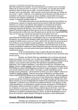 André Wautier : DICTIONNAIRE DES GNOSTIQUES et des principaux initiés.
être livré ensuite à la corruption, ils ont dû penser qu’il y avait en eux un principe
distinct de ce corps de chair t on sujet, lui, à corruption. Un nouveau pas mental
devait leur faire conclure que le corps - et aussi la matière, dont il n’est qu’un
accident, qu’un cas particulier - était mauvais, tandis que le principe qui l’habite de
son vivant, l’ »âme », était bon. Il ne restait plus qu’à diviniser le principe du bon, à
substituer un Dieu bon et unique aux dieux multiples, polymorphes et souvent
immoraux des religions polythéistes, et à attribuer à un autre que Lui la création du
monde : le dualisme gnostique était né.
               C’est assez dire aussi que les gnosticisme est donc bien antérieur au
christianisme, auquel on l’associe souvent et qui subit en effet très fortement son
influence, au moins en ses débuts. Des adeptes du christianisme primitif le
fusionneront en effet, probablement à Antioche, avec le simonisme, religion
gnostique originaire de Samarie, vers le milieu du premier siècle de notre ère,
l’apôtre Paul ayant imaginé de faire donner le nom de Jésus (en hébreu Iéhoshouo,
Dieu sauveur) par le Dieu bon à son fils après que ce dernier soit, d’après ledit Paul,
venu sur la Terre pour sauver les hommes de la corruption et du mal.
               Il se fait que ce nom de Jésus, assez courant chez les juifs à l’époque,
avait effectivement été porté par un prédicateur plus ou moins thaumaturge et
thérapeute, qui avait fait des disciples restés avec ferveur attachés à sa mémoire et
croyant qu’il allait revenir un jour sur Terre, étant le Fils de l’Homme annoncé par le
livre d’hénoch, pour procéder au grand jugement . Ces disciples et le premiers
chrétiens (c’est-à-dire l’apôtre Paul et ses adeptes) commencèrent par se heurter,
puis se combattirent violemment. Mais finalement quelques-unes des sectes qu’ils
avaient fondées les uns et les autres fusionneront entre elles, et c’est là l’origine du
christianisme actuel.
               Si donc le gnosticisme a joué un grand rôle dans les débuts du
christianisme, il en est cependant bien distinct et il est même en tout cas de loin plus
ancien que lui.
               Genèse, les Elohîm Selon les cabbalistes juifs, la Gnose remonterait
même à la création du monde. Car, au début de la Genèse, les Elohîm créent tout
d’abord la lumière, et ils la créent au moyen de leur parole ; puis ils la séparent de la
ténèbre, ce qui serait la toute première des opérations cabbalistiques jamais
effectuées. Pour certains cabbaliens, c’est même la lumière qui, émanation des
Elohîm, est leur souffle (rouach), dont il est écrit qu’il « ventait sur la face des eaux ».
Ces traditions auraient été enseignées par Raziel, l’Ange du Mystère, à Adam après
qu’il eut été chassé du jardin d’Eden. Car Adam, pourles cabbalistes et pour
quelques autrs gnostiques, n’est le premier homme qu’au sens matériel, créé sur le
modèle de l’Adam Cadmon, l’Homme primordial archétypique que Dieu portait
depuis toujours dans sa pensée et qui s’identifierait, pour certains, àl’Osiris égyptien.
               C’est en Egypte en tout cas qu’il faut chercher les origines historiques
les plus anciennes connues du gnosticisme, car l’Egypte antique semble bien avoir
été le creuset où se sont amalgamées les traditions de l’huperborée, des Ases et de
l’Atlantide. La doctrine qui en résulta fut recueillie par Moïse à une époque où elle
s’était dénaturée en un polythéisme vulgaire sous les successeurs d’Aménophis IV,
dit Achnaton. Moïse la transmit lui-même à Josué et ce dernier à ses successeurs.
Le roi Salomon, à son tour, initiera Ahiram, maître d’œuvre de Hiram, roi de Tyr,
auquel il avait commandé les travaux d’édification duTemple de Jérusalem. Par les
phéniciens, la tradition gnostique passa en Grèce, où elle se développera sous la
forme de l’orphisme, lequel inspirera Pythagore et plusieurs autres philosophes.

Ormazd, Ohrmazd, Ormuzd, Ormouzd

             Variantes par contraction du nom d’Aoura Mazda (Lumière vivante ou
Lumière vitale), le Dieu de bonté de plusieurs religions iraniennes.

                                                                                        204
 