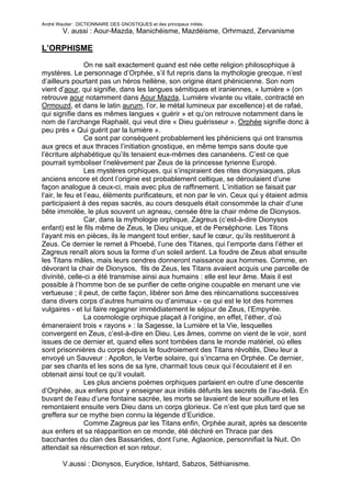 André Wautier : DICTIONNAIRE DES GNOSTIQUES et des principaux initiés.
         V. aussi : Aour-Mazda, Manichéisme, Mazdéisme, Orhrmazd, Zervanisme

L’ORPHISME

                 On ne sait exactement quand est née cette religion philosophique à
mystères. Le personnage d’Orphée, s’il fut repris dans la mythologie grecque, n’est
d’ailleurs pourtant pas un héros hellène, son origine étant phénicienne. Son nom
vient d’aour, qui signifie, dans les langues sémitiques et iraniennes, « lumière » (on
retrouve aour notamment dans Aour Mazda, Lumière vivante ou vitale, contracté en
Ormouzd, et dans le latin aurum, l’or, le métal lumineux par excellence) et de rafaé,
qui signifie dans es mêmes langues « guérir » et qu’on retrouve notamment dans le
nom de l’archange Raphaël, qui veut dire « Dieu guérisseur ». Orphée signifie donc à
peu près « Qui guérit par la lumière ».
                 Ce sont par conséquent probablement les phéniciens qui ont transmis
aux grecs et aux thraces l’initiation gnostique, en même temps sans doute que
l’écriture alphabétique qu’ils tenaient eux-mêmes des cananéens. C’est ce que
pourrait symboliser l’nelèvement par Zeus de la princesse tyrienne Europè.
                 Les mystères orphiques, qui s’inspiraient des rites dionysiaques, plus
anciens encore et dont l’origine est probablement celtique, se déroulaient d’une
façon analogue à ceux-ci, mais avec plus de raffinement. L’initiation se faisait par
l‘air, le feu et l’eau, éléments purificateurs, et non par le vin. Ceux qui y étaient admis
participaient à des repas sacrés, au cours desquels était consommée la chair d’une
bête immolée, le plus souvent un agneau, censée être la chair même de Dionysos.
                 Car, dans la mythologie orphique, Zagreus (c’est-à-dire Dionysos
enfant) est le fils même de Zeus, le Dieu unique, et de Perséphone. Les Titons
l’ayant mis en pièces, ils le mangent tout entier, sauf le cœur, qu’ils restitueront à
Zeus. Ce dernier le remet à Phoebé, l’une des Titanes, qui l’emporte dans l’éther et
Zagreus renaît alors sous la forme d’un soleil ardent. La foudre de Zeus abat ensuite
les Titans mâles, mais leurs cendres donneront naissance aux hommes. Comme, en
dévorant la chair de Dionysos, fils de Zeus, les Titans avaient acquis une parcelle de
divinité, celle-ci a été transmise ainsi aux humains : elle est leur âme. Mais il est
possible à l’homme bon de se purifier de cette origine coupable en menant une vie
vertueuse ; il peut, de cette façon, libérer son âme des réincarnations successives
dans divers corps d’autres humains ou d’animaux - ce qui est le lot des hommes
vulgaires - et lui faire regagner immédiatement le séjour de Zeus, l’Empyrée.
                 La cosmologie orphique plaçait à l’origine, en effet, l’éther, d’où
émaneraient trois « rayons » : la Sagesse, la Lumière et la Vie, lesquelles
convergent en Zeus, c’est-à-dire en Dieu. Les âmes, comme on vient de le voir, sont
issues de ce dernier et, quand elles sont tombées dans le monde matériel, où elles
sont prisonnières du corps depuis le foudroiement des Titans révoltés, Dieu leur a
envoyé un Sauveur : Apollon, le Verbe solaire, qui s’incarna en Orphée. Ce dernier,
par ses chants et les sons de sa lyre, charmait tous ceux qui l’écoutaient et il en
obtenait ainsi tout ce qu’il voulait.
                 Les plus anciens poèmes orphiques parlaient en outre d’une descente
d’Orphée, aux enfers pour y enseigner aux initiés défunts les secrets de l’au-delà. En
buvant de l’eau d’une fontaine sacrée, les morts se lavaient de leur souillure et les
remontaient ensuite vers Dieu dans un corps glorieux. Ce n’est que plus tard que se
greffera sur ce mythe bien connu la légende d’Euridice.
                 Comme Zagreus par les Titans enfin, Orphée aurait, après sa descente
aux enfers et sa réapparition en ce monde, été déchiré en Thrace par des
bacchantes du clan des Bassarides, dont l’une, Aglaonice, personnifiait la Nuit. On
attendait sa résurrection et son retour.

         V.aussi : Dionysos, Eurydice, Ishtard, Sabzos, Séthianisme.

                                                                                       205
 