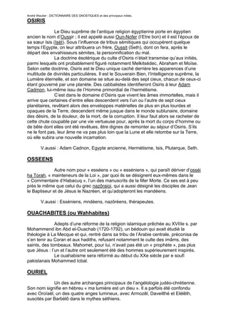 André Wautier : DICTIONNAIRE DES GNOSTIQUES et des principaux initiés.
OSIRIS

              Le Dieu suprême de l’antique religion égyptienne porte en égyptien
ancien le nom d’Oussir ; il est appelé aussi Oun-Nofer (l’Etre bon) et il est l’époux de
sa sœur Isis (Isèt). Sous l’influence de tribus sémitiques qui occupèrent quelque
temps l’Egypte, on leur attribuera un frère, Oussit (Seth), dont on fera, après le
départ des envahisseurs sémites, la personnification du mal.
              La doctrine ésotérique du culte d’Osiris n’était transmise qu’aux initiés,
parmi lesquels ont probablement figuré notamment Melkitsédec, Abraham et Moïse.
Selon cette doctrine, Osiris est le Dieu unique caché derrière les apparences d’une
multitude de divinités particulières. Il est le Souverain Bien, l’Intelligence suprême, la
Lumière éternelle, et son domaine se situe au-delà des sept cieux, chacun de ceux-ci
étant gouverné par une planète. Des cabbalistes identifieront Osiris à leur Adam
Cadmon, lui-même issu de l’Homme primordial de l’hermétisme.
              C’est dans le domaine d’Osiris que vivent les âmes immortelles, mais il
arrive que certaines d’entre elles descendent vers l’un ou l’autre de sept cieux
planétaires, revêtant alors des enveloppes matérielles de plus en plus lourdes et
opaques de la Terre, descendent même jusque dans le monde sublunaire, domaine
des désirs, de la douleur, de la mort, de la corruption. Il leur faut alors se racheter de
cette chute coupable par une vie vertueuse pour, après la mort du corps d’homme ou
de bête dont elles ont été revêtues, être dignes de remonter au séjour d’Osiris. S’ils
ne le font pas, leur âme ne va pas plus loin que la Lune et elle retombe sur la Terre,
où elle subira une nouvelle incarnation.

         V.aussi : Adam Cadnon, Egypte ancienne, Hermétisme, Isis, Plutarque, Seth.

OSSEENS
              Autre nom pour « esséens » ou « esséniens », qui paraît dériver d’osséi
ha Torah, « mainteneurs de la Loi », par quoi ils se désignent eux-mêmes dans le
« Commentaire d’Habacuq », l’un des manuscrits de la Mer Morte. Ce ses est à peu
près le même que celui du grec nazôraioi, qui a aussi désigné les disciples de Jean
le Baptiseur et de Jésus le Nazréen, et qu’adopteront les mandéens.

         V.aussi : Esséniens, mndéens, nazôréens, thérapeutes.

OUACHABITES (ou Wahhabites)

              Adepts d’une réforme de la religion islamique prêchée au XVIIIe s. par
Mohammend ibn Abd el-Ouachab (1720-1792), un bédouin qui avait étudié la
théologie à La Mecque et qui, rentré dans sa tribu de l’Arabie centrale, préconisa de
s’en tenir au Coran et aux hadiths, refusant notamment le culte des imâms, des
saints, des tombeaux. Mahomet, pour lui, n’avait pas été un « prophète », pas plus
que Jésus : l’un et l’autre ont seulement été des hommes supérieurement inspirés.
              Le ouahabisme sera réformé au début du XXe siècle par e soufi
pakistanais Mohammed Icbal.

OURIEL
             Un des autre archanges principaux de l’angélologie judéo-chrétienne.
Son nom signifie en hébreu « ma lumière est un dieu ». Il a parfois été confondu
avec Oroïaël, un des quatre anges lumineux, avec Armozêl, Daveilthé et Elélêth,
suscités par Barbèlô dans le mythes séthiens.


                                                                                      206
 