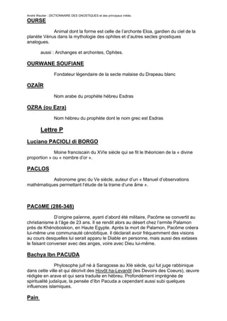 André Wautier : DICTIONNAIRE DES GNOSTIQUES et des principaux initiés.
OURSE

            Animal dont la forme est celle de l’archonte Eloa, gardien du ciel de la
planète Vénus dans la mythologie des ophites et d’autres sectes gnostiques
analogues.

         aussi : Archanges et archontes, Ophites.

OURWANE SOUFIANE
                  Fondateur légendaire de la secte malaise du Drapeau blanc

OZAÏR

                  Nom arabe du prophète hébreu Esdras

OZRA (ou Ezra)
                  Nom hébreu du prophète dont le nom grec est Esdras

         Lettre P
Luciano PACIOLI di BORGO
              Moine franciscain du XVIe siècle qui se fit le théoricien de la « divine
proportion » ou « nombre d’or ».

PACLOS
           Astronome grec du Ve siècle, auteur d’un « Manuel d’observations
mathématiques permettant l’étude de la trame d’une âme ».



PACôME (286-348)
              D’origine païenne, ayant d’abord été militaire, Pacôme se convertit au
christianisme à l’âge de 23 ans. Il se rendit alors au désert chez l’ermite Palamon
près de Khénoboskion, en Haute Egypte. Après la mort de Palamon, Pacôme créera
lui-même une communauté cénobitique. Il déclarait avoir fréquemment des visions
au cours desquelles lui serait apparu le Diable en personne, mais aussi des extases
le faisant converser avec des anges, voire avec Dieu lui-même.

Bachya Ibn PACUDA
                Phylosophe juif né à Saragosse au XIè siècle, qui fut juge rabbinique
dans cette ville et qui décrivit des Hovôt ha-Levanôt (les Devoirs des Coeurs), œuvre
rédigée en arave et qui sera traduite en hébreu. Profondément imprégnée de
spiritualité judaïque, la pensée d’Ibn Pacuda a cependant aussi subi quelques
influences islamiques.

Pain

                                                                                         207
 