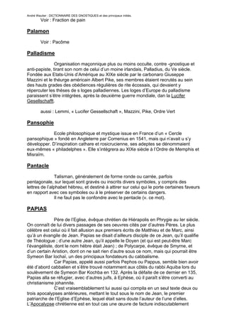 André Wautier : DICTIONNAIRE DES GNOSTIQUES et des principaux initiés.
         Voir : Fraction de pain

Palamon

         Voir : Pacôme

Palladisme
               Organisation maçonnique plus ou moins occulte, contre -gnostique et
anti-papiste, tirant son nom de celui d’un moine irlandais, Palladius, du Ve siècle.
Fondée aux Etats-Unis d’Amérique au XIXe siècle par le carbonaro Giuseppe
Mazzini et le théurge américain Albert Pike, ses membres étaient recrutés au sein
des hauts grades des obédiences régulières de rite écossais, qui devaient y
répercuter les thèses de s loges palladiennes. Les loges d’Europe du palladisme
paraissent s’être intégrées, après la deuxième guerre mondiale, dan la Lucifer
Gesellschafft.

         aussi : Lemmi, « Lucifer Gessellschaft », Mazzini, Pike, Ordre Vert

Pansophie
             Ecole philosophique et mystique issue en France d’un « Cercle
pansophique » fondé en Angleterre par Comenius en 1541, mais qui n’avait u s’y
développer. D’inspiration cathare et rosicrucienne, ses adeptes se dénommaient
eux-mêmes « philadelphes ». Elle s’intégrera au XIXe siècle à l’Ordre de Memphis et
Misraïm.

Pantacle
                Talisman, généralement de forme ronde ou carrée, parfois
pentagonale, sur lequel sont gravés ou inscrits divers symboles, y compris des
lettres de l’alphabet hébreu, et destiné à attirer sur celui qui le porte certaines faveurs
en rapport avec ces symboles ou à le préserver de certains dangers.
                Il ne faut pas le confondre avec le pentacle (v. ce mot).

PAPIAS

              Père de l’Eglise, évêque chrétien de Hiérapolis en Phrygie au Ier siècle.
On connaît de lui divers passages de ses oeuvres cités par d’autres Pères. Le plus
célèbre est celui où il fait allusion aux premiers écrits de Matthieu et de Marc, ainsi
qu’à un évangile de Jean. Papias se disait d’ailleurs disciple de ce Jean, qu’il qualifie
de Théologue ; d’une autre Jean, qu’il appelle le Doyen (et qui est peut-être Marc
l’évangéliste, dont le nom hébre était Jean) ; de Polycarpe, évêque de Smyrne, et
d’un certain Aristion, dont on ne sait rien d’autre sous ce nom, mais qui pourrait être
Symeon Bar Iochaï, un des principaux fondateurs du cabbalisme.
              Car Papias, appelé aussi parfois Pephos ou Pappus, semble bien avoir
été d’abord cabbalien et s’être trouvé notamment aux côtés du rabbi Aquiba lors du
soulèvement de Symeon Bar Kochba en 132. Après la défaite de ce dernier en 135,
Papias alla se réfugier, avec d’autres juifs, à Ephèse, où il paraît s’être converti au
christianisme johannite.
              C’est vraisemblablement lui aussi qui compila en un seul texte deux ou
trois apocalypses antérieures, mettant le tout sous le nom de Jean, le premier
patriarche de l’Eglise d’Ephèse, lequel était sans doute l’auteur de l’une d’elles.
L’Apocalypse chrétienne est en tout cas une œuvre de facture indiscutablement

                                                                                       208
 