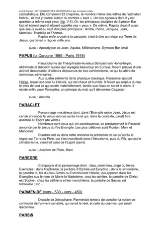 André Wautier : DICTIONNAIRE DES GNOSTIQUES et des principaux initiés.
cabbalistique. Elle comprend 22 chapitres, le nombre même des lettres de l’alphabet
hébreu, et tout y tourne autour du nombre « sept ». Un des agneaux dont il y est
question a même sept yeux (Ap. V 6). Or, les principaux disciples de Symeon Bar
Iochaï étaient sept et étaient appelés ses « yeux ». De même, Papias disait-il aussi
que Jésus avait eu sept disciples principaux : André, Pierre, Jacques, Jean,
Matthieu, Thaddée et Thomas.
              Papias enfin croyait à la parousie, c’est-à-dire au retour sur Terre de
Jésus, qui devait y régner mille ans.

         aussi : Apocalypse de Jean, Aquiba, Millénarisme, Symeon Bar Ichaï

PAPUS (la Corogne 1865 - Paris 1916)
               Pseudonyme de Théophraste-Aurelius Bonbast von Hohenheym,
alchimiste et médecin suisse qui voyagea beaucoup en Europe, faisant preuve d’une
activité débordante, d’ailleurs dépourvue de tout conformisme, ce qui lui attira de
nombreux adversaires.
               Aux quatre éléments de la physique classique, Paracelse ajoutait
l’éther, lequel est pour lui l’alcool, qui est chaud et humide. Il faisait au surplus du feu
le père de tout ce qui existe matériellement, tandis que l’eau en serait la mère. Il
existe enfin, pour Paracelse, un principe du mal, qu’il dénomme Cagaster.

         aussi : Aristote

PARACLET
              Personnage mystérieux dont, dans l’Evangile selon Jean, Jésus est
censé annoncer la venue encore après lui et qui, dans le contexte, paraît être
assimilé à l’Esprit (de vérité).
              Nombreux sont ceux qui, en conséquence, se proclameront le Paraclet
annoncé par le Jésus du IVe Evangile. Les plus célèbres sont Montan, Mani et
Mahomet.
              D’autres ont vu dans cette annonce la prédiction de ce qu’après le
règne sur Terre du Père, qui s’est manifesté dans l’hébraïsme, puis du Fils, qui est le
christianisme, viendrait celui de l’Esprit (saint).

         aussi : Joachim de Flore, Mani

PAREDRE
              Compagne d’un personnage divin : dieu, demi-dieu, ange ou héros.
Exemples : dans l’orphisme, la parèdre d’Orphée est Eurydice ; dans le simonisme,
la parèdre du fils du dieu Simon ou Eshmoûnest Hélène, qui apparaît dans les
Evangiles sus le nom de Marie la Madeleine ; pou les ophites, la parèdre de Christ
est Sophie ; chez les séthiens et les manichéens, la parèdre de Saclas est
Nibrouèle ; etc...

PARMENIDE (vers - 530 - vers - 450)
              Disciple de Xénophane, Parménide tentera de concilier la notion de
continuité de l’univers sensible, qui serait le réel, et celle du cosmos, qui serait
discontinu.

PARSIS
                                                                                         209
 