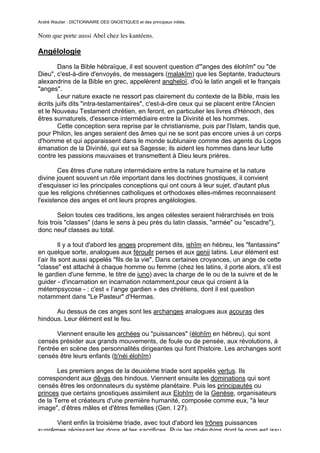 André Wautier : DICTIONNAIRE DES GNOSTIQUES et des principaux initiés.


Nom que porte aussi Abel chez les kantéens.

Angélologie

        Dans la Bible hébraïque, il est souvent question d'"anges des élohîm" ou "de
Dieu", c'est-à-dire d'envoyés, de messagers (malakîm) que les Septante, traducteurs
alexandrins de la Bible en grec, appelèrent angheloï, d'où le latin angeli et le français
"anges".
        Leur nature exacte ne ressort pas clairement du contexte de la Bible, mais les
écrits juifs dits "intra-testamentaires", c'est-à-dire ceux qui se placent entre l'Ancien
et le Nouveau Testament chrétien, en feront, en particulier les livres d'Hénoch, des
êtres surnaturels, d'essence intermédiaire entre la Divinité et les hommes.
        Cette conception sera reprise par le christianisme, puis par l'Islam, tandis que,
pour Philon, les anges seraient des âmes qui ne se sont pas encore unies à un corps
d'homme et qui apparaissent dans le monde sublunaire comme des agents du Logos
émanation de la Divinité, qui est sa Sagesse; ils aident les hommes dans leur lutte
contre les passions mauvaises et transmettent à Dieu leurs prières.

        Ces êtres d'une nature intermédiaire entre la nature humaine et la nature
divine jouent souvent un rôle important dans les doctrines gnostiques, il convient
d’esquisser ici les principales conceptions qui ont cours à leur sujet, d'autant plus
que les religions chrétiennes catholiques et orthodoxes elles-mêmes reconnaissent
l'existence des anges et ont leurs propres angélologies.

        Selon toutes ces traditions, les anges célestes seraient hiérarchisés en trois
fois trois "classes" (dans le sens à peu près du latin classis, "armée" ou "escadre"),
donc neuf classes au total.

         Il y a tout d'abord les anges proprement dits, ishîm en hébreu, les "fantassins"
en quelque sorte, analogues aux férouêr perses et aux genii latins. Leur élément est
l’air Ils sont aussi appelés "fils de la vie". Dans certaines croyances, un ange de cette
"classe" est attaché à chaque homme ou femme (chez les latins, il porte alors, s'il est
le gardien d'une femme, le titre de iuno) avec la charge de le ou de la suivre et de le
guider - d'incarnation en incarnation notamment,pour ceux qui croient à la
métempsycose - : c'est « l’ange gardien » des chrétiens, dont il est question
notamment dans "Le Pasteur" d'Hermas.

      Au dessus de ces anges sont les archanges analogues aux açouras des
hindous. Leur élément est le feu.

       Viennent ensuite les archées ou "puissances" (élohîm en hébreu), qui sont
censés présider aux grands mouvements, de foule ou de pensée, aux révolutions, à
l'entrée en scène des personnalités dirigeantes qui font l'histoire. Les archanges sont
censés être leurs enfants (b'néi élohîm)

       Les premiers anges de la deuxième triade sont appelés vertus. Ils
correspondent aux dêvas des hindous. Viennent ensuite les dominations qui sont
censés êtres les ordonnateurs du système planétaire. Puis les principautés ou
princes que certains gnostiques assimilent aux Elohîm de la Genèse, organisateurs
de la Terre et créateurs d'une première humanité, composée comme eux, "à leur
image", d’êtres mâles et d'êtres femelles (Gen. I 27).

      Vient enfin la troisième triade, avec tout d'abord les trônes puissances
suprêmes régissant les dons et les sacrifices. Puis les chérubins dont le nom est issu
                                                                                         21
 
