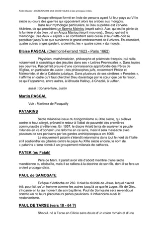 André Wautier : DICTIONNAIRE DES GNOSTIQUES et des principaux initiés.


              Groupe ethnique formé en Inde de persans ayant fui leur pays au VIIIe
siècle au cours des guerres qui opposèrent alors les arabes aux mongols.
              Dans leur mythologie particulière, le Dieu suprême est Zervane
Akérène, de qui procèdent un Spenta Mainiou (esprit saint), Atar, qui est le génie de
la lumière et du bien ; et un Angra Maniou (esprit mauvais)., Droug, qui est le
mensonge. Ces deux « esprits » se combattent sans cesse et leur lutte doit se
perpétuer jusqu'à ce que survienne le grand embrasement de l’univers. En attendant,
quatre autres anges gardent, croient-ils, les « quatre coins » du monde.

Blaise PASCAL (Clermont-Ferrand 1623 - Paris 1662)

               Physicien, mathématicien, philosophe et polémiste français, qui railla
notamment la casuistique des jésuites dans ses « Lettres Provinciales ». Dans toutes
ses oeuvres, Pascal fait preuve d’une connaissance approfondie des Pères de
l’Eglise, en particulier de Justin ; des philosophes juifs, notamment Philon et
Maïmonide, et de la Cabbale judaïque. Dans plusieurs de ses célèbres « Pensées »,
il affirme en outre qu’il faut chercher Dieu davantage par le cœur que par la raison,
ce qui l’apparente, entre autres, à Iéhouda Halévy, à Ghazâli, à Luther.

         aussi : Bonaventure, Justin

Martin PASCAL
         Voir : Martinez de Pasqually

PATARINS

               Secte milanaise issue du bongomilisme au XIIe siècle, qui s’éleva
contre le haut clergé, prônant le retour à l’idéal de pauvreté des premières
communautés chrétiennes. En 1057, le diacre Ariald tenta de soulever le peuple
milanais en ve d’obrtenir une réforme en ce sens, maisl il sera massacré avec
plusieurs de ses partisans par les gardes archiépiscopaux en 1066.
               Le mouvement patarin s’étendit néanmoins dans tout le nord de l’Italie
et il soutiendra les gibelins contre le pape Au XIIIe siècle encore, le nom de
« patarins » sera donné à un groupement milanais de cathares.

PATEK (ou Fatak)

            Père de Mani. Il paraît avoir été d’abord membre d’une secte
mandéenne ou elcésaïte, mais il se ralliera à la doctrine de son fils, dont il se fera un
ardent propagandiste.

PAUL de SAMOSATE

               Evêque d’Antioche en 260. Il niait la divinité de Jésus, lequel n’avait
été, pour lui, qu’un homme comme les autres jusqu'à ce que le Logos, fils de Dieu,
s’incarne en lui au moment de son baptême. Paul de Samosate sera revendiqué
comme un de leurs précurseurs parles pauliciens. Il influencera aussi le
nestorianisme.

PAUL DE TARSE (vers 10 - 64 ?)
                  Shaoul, né à Tarse en Cilicie sans doute d’un colon romain et d’une
                                                                                        210
 