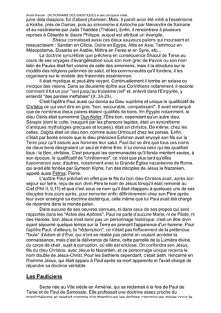 André Wautier : DICTIONNAIRE DES GNOSTIQUES et des principaux initiés.
juive dela diaspora, fut d’abord pharisien. Mais, il paraît avoir été initié à l’essénisme
à Kokba, près de Damas, puis au simonisme à Antioche par Ménandre de Samarie
et au nazôréisme par Juda Thaddée (Théoas). Enfin, il rencontrera à plusieurs
reprises à Césarée le diacre Philippe, auquel est attribué un évangile.
                 Shaoul connaissait aussi ces dieux sauveurs païens qui mouraient et
ressuscitaient : Sandan en Cilicie, Osiris en Egype, Attis en Asie, Tammouz en
Mésopotamie, Dusarès en Arabie, Mithra en Perse et en Syrie, etc...
        La doctrine syncrétiste que prêchera en conséquence Shaoul de Tarse au
cours de ses voyages d'évangélisation sous son nom grec de Pavios ou son nom
latin de Paulus était fort voisine de celle des simoniens, mais il la structura sur le
modèle des religions paÏennes de salut, et les communautés qu'il fondera, il les
organisera sur le modèle des fraternités esséniennes.
        Il était mystique et peut-être voyant. Continuellement il tombe en extase ou
invoque des visions. Dans sa deuxième épître aux Corinthiens notamment, il raconte
comment il fut un jour "ravi jusqu'au troisième ciel" et, enlevé dans l'Empyrée, y
entendit "des paroles ineffables" (X, 24-25).
        C'est l'apôtre Paul aussi qui donna au Dieu suprême et unique le qualificatif de
Chrîstos ce qui veut dire en grec "bon, secourable, compatissant". Il avait remarqué
que de nombreux dieux païens étaient qualifiés de bons. En Égypte notamment, le
dieu Osiris était surnommé Oun-Nofer, l'Être bon, cependant qu'un autre dieu,
Sérapis (dont le culte, inauguré par les pharaons lagides, était un syncrétisme
d'antiques mythologies grecques et locales), était un chrîstos. De même, chez les
celtes, Dagda était un dieu bon, comme aussi Ormouzd chez les perses. Enfin,
c'était par bonté encore que le dieu phénicien Eshmon avait envoyé son fils sur la
Terre pour qu'il assure aux hommes leur salut. Paul dut se dire que tous ces noms
de dieux bons désignaient un seul et même Etre. Il lui donna celui qui les qualifiait
tous : le Bon, chrîstos. C'est pourquoi les communautés qu'il fonda méritent seules, à
son époque, le qualificatif de "chrétiennes": ce n'est que plus tard qu'elles
fusionneront avec d'autres, notamment avec la Grande Église nazaréenne de Rome,
qui avait été fondée par Symeon Kîpha, l'un des disciples de Jésus le Nazaréen,
appelé aussi Pétros, Pierre.
        L'apôtre Paul préchait en effet que le fils du bon dieu Christos avait, après son
séjour sur terre, reçu de son divin Père le nom de Jésus lorsqu'il était remonté au
Ciel (Phil II, 9,11) et que c'est sous ce nom qu'il était réapparu à quelques uns de ses
disciples trois jours après, pour remonter enfin définitivement chez son Père après
leur avoir enseigné sa doctrine ésotérique, celle même que lui Paul avait été chargé
de répandre dans le monde païen.
        Dans aucune de ses oeuvres connues, ni dans ceux de ses propos qui sont
rapportés dans les "Actes des Apôtres", Paul ne parle d’aucune Marie, ni de Pilate, ni
des Hérode. Son Jésus n'est donc pas un personnage historique: c'est un être divin
ayant séjourné quelque temps sur la Terre en prenant l'apparence d'un homme. Pour
l'apôtre Paul, d'ailleurs, la "rédemption", ce n'était pas l'effacement de la prétendue
"faute" d'Adam et d’Ève, qui n'ont en réalité pas péché en voulant accéder la
connaissance, mais c'est la délivrance de l'âme, cette parcelle de la Lumière divine,
du corps de chair, sujet à corruption, où elle est enclose. On confondra son Jésus,
fils du dieu Christos, avec Jésus le Nazaréen, et ce personnage unique recevra le
nom double de Jésus-Christ. Pour les Séthiens cependant, c'était Seth, réincarné en
l'homme Jésus, qui était apparu à Paul après sa mort apparente et l'avait chargé de
répandre sa doctrine véritable.

Les Pauliciens

      Secte née au VIle siècle en Arménie, qui se réclamait à la fois de Paul de
Tarse et de Paul de Samosate. Elle professait une doctrine assez proche du
manichéisme et rejetait comme inauthentiques les épîtres canoniques mises cous le
                                                                                      211
 