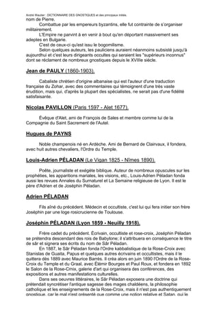 André Wautier : DICTIONNAIRE DES GNOSTIQUES et des principaux initiés.
nom de Pierre.
        Combattue par les empereurs byzantins, elle fut contrainte de s’organiser
militairement.
        L'Empire ne parvint à en venir à bout qu'en déportant massivement ses
adeptes en Bulgarie.
        C'est de ceux-ci qu'est issu le bogomilisme.
        Selon quelques auteurs, les pauliciens auraient néanmoins subsisté jusqu'à
aujourdhui et c'est leurs dirigeants occultes qui seraient les "supérieurs inconnus"
dont se réclament de nombreux gnostiques depuis le XVIIIe siècle.

Jean de PAULY (1860-1903).

       Cabaliste chrétien d'origine albanaise qui est l'auteur d'une traduction
française du Zohar, avec des commentaires qui témoignent d'une très vaste
érudition, mais qui, d'après la plupart des spécialistes, ne serait pas d'une fidélité
satisfaisante.

Nicolas PAVILLON (Paris 1597 - Alet 1677).
     Évêque d'Alet, ami de François de Sales et membre comme lui de la
Compagnie du Saint Sacrement de l'Autel.

Hugues de PAYNS

      Noble champenois né en Ardèche. Ami de Bernard de Clairvaux, il fondera,
avec huit autres chevaliers, l'Ordre du Temple.

Louis-Adrien PÉLADAN (Le Vigan 1825 - Nîmes 1890).
       Poête, journaliste et exégète biblique. Auteur de nombreux opuscules sur les
prophéties, les apparitions mariales, les visions, etc., Louis-Adrien Péladan fonda
aussi les revues Annales du Surnaturel et La Semaine religieuse de Lyon. Il est le
père d'Adrien et de Joséphin Péladan.

Adrien PÉLADAN

      Fils aîné du précédent. Médecin et occultiste, c'est lui qui fera initier son frère
Joséphin par une loge rosicrucienne de Toulouse.

Joséphin PÉLADAN (Lyon 1859 - Neuilly 1918).
       Frère cadet du précédent. Écrivain, occultiste et rose-croix, Joséphin Péladan
se prétendra descendant des rois de Babylone; il s'attribuera en conséquence le titre
de sâr et signera ses écrits du nom de Sâr Péladan.
       En 1887, le Sâr Péladan fonda l'Ordre kabbalistique de la Rose-Croix avec
Stanislas de Guaita, Papus et quelques autres écrivains et occultistes, mais il le
quittera dès 1889 avec Maurice Barrès. Il créa alors en juin 1890 l'Ordre de la Rose-
Croix du Temple et du Graal, avec Élémir Bourges et Paul Roux, et fondera en 1892
le Salon de la Rose-Crnix, galerie d'art qui organisera des conférences, des
expositions et autres manifestations culturelles.
       Dans ses oeuvres littéraires, le Sâr Péladan exposera une doctrine qui
prétendait syncrétiser l'antique sagesse des mages chaldéens, la philosophie
catholique et les enseignements de la Rose-Croix, mais il n'est pas authentiquement
gnostique, car le mal n'est présenté que comme une notion relative et Satan, qui le
                                                                                         212
 