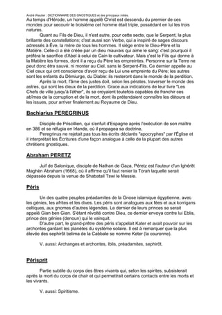 André Wautier : DICTIONNAIRE DES GNOSTIQUES et des principaux initiés.
Au temps d'Hérode, un homme appelé Christ est descendu du premier de ces
mondes pour secourir le troisième cet homme était triple, possédant en lui les trois
natures.
        Quant au Fils de Dieu, il n'est autre, pour cette secte, que le Serpent, la plus
brillante des constellations; c'est aussi son Verbe, qui a inspiré de sages discours
adressés à Êve, la mère de tous les hommes. Il siège entre le Dieu-Père et la
Matière. Celle-ci a été créée par un dieu mauvais qui aime le sang: c'est pourquoi il
préféra le sacrifice d'Abel à celui de Cain le cultivateur. Mais c'est le Fils qui donne à
la Matière les formes, dont il a reçu du Père les empreintes. Personne sur la Terre ne
peut donc être sauvé, ni monter au Ciel, sans le Serpent-Fils. Ce dernier appelle au
Ciel ceux qui ont conscience d'avoir reçu de Lui une empreinte du Père; les autres
sont les enfants du Démiurge, du Diable: ils resteront dans le monde de la perdition.
        Après la mort, l'âme des justes doit, selon les pérates, traverser le monde des
astres, qui sont les dieux de la perdition. Grace aux indications de leur livre "Les
Chefs de ville jusqu'à l'éther", ils se croyaient toutefois capables de franchir ces
abîmes de la corruption et de la mort, dont ils prétendaient connaître les détours et
les issues, pour arriver finalement au Royaume de Dieu.

Bachiarius PEREGRINUS
         Disciple de Priscillien, qui s'enfuit d'Espagne après l'exécution de son maître
en 386 et se réfugia en Irlande, où il propagea sa doctrine.
         Peregrinus ne rejetait pas tous les écrits déclarés "apocryphes" par l'Église et
il interprétait les Écritures d'une façon analogue à celle de la plupart des autres
chrétiens gnostiques.

Abraham PERETZ
     Juif de Salonique, disciple de Nathan de Gaza, Péretz est l'auteur d'un Ighérêt
Maghèn Abraham (1668), où il affirme qu'il faut renier la Torah laquelle serait
dépassée depuis la venue de Shabatail Tswi le Messie.

Péris

       Un des quatre peuples préadamites de la Gnose islamique égyptienne, avec
les génies, les afrites et les dives. Les péris sont analogues aux fées et aux korrigans
celtiques, aux gnomes d'autres légendes. Le dernier de leurs princes se serait
appelé Gian ben Gian. S'étant révolté contre Dieu, ce dernier envoya contre lui Eblis,
prince des génies (denoun) qui le vainquit.
       D'autre part, le grand-prêtre des péris s'appelait Kater et avait pouvoir sur les
archontes gardant les planètes du système solaire. Il est à remarquer que la plus
élevée des sephirôt belima de la Cabbale se nomme Keter (la couronne).

         V. aussi: Archanges et archontes, Iblis, préadamites, sephirôt.


Périsprit
       Partie subtile du corps des êtres vivants qui, selon les spirites, subsisterait
après la mort du corps de chair et qui permettrait certains contacts entre les morts et
les vivants.

         V. aussi: Spiritisme.


                                                                                      214
 
