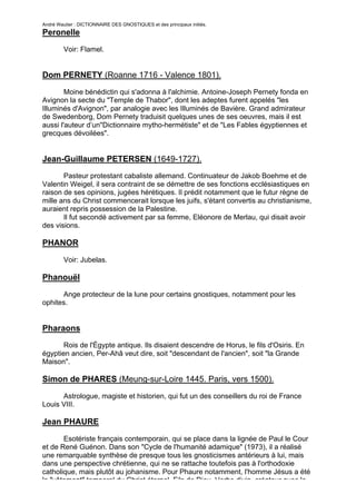André Wautier : DICTIONNAIRE DES GNOSTIQUES et des principaux initiés.
Peronelle

         Voir: Flamel.


Dom PERNETY (Roanne 1716 - Valence 1801).
        Moine bénédictin qui s'adonna à l'alchimie. Antoine-Joseph Pernety fonda en
Avignon la secte du "Temple de Thabor", dont les adeptes furent appelés "les
Illuminés d'Avignon", par analogie avec les Illuminés de Bavière. Grand admirateur
de Swedenborg, Dom Pernety traduisit quelques unes de ses oeuvres, mais il est
aussi l'auteur d’un"Dictionnaire mytho-hermétiste" et de "Les Fables égyptiennes et
grecques dévoilées".


Jean-Guillaume PETERSEN (1649-1727).
       Pasteur protestant cabaliste allemand. Continuateur de Jakob Boehme et de
Valentin Weigel, il sera contraint de se démettre de ses fonctions ecclésiastiques en
raison de ses opinions, jugées hérétiques. Il prédit notamment que le futur règne de
mille ans du Christ commencerait lorsque les juifs, s'étant convertis au christianisme,
auraient repris possession de la Palestine.
       Il fut secondé activement par sa femme, Eléonore de Merlau, qui disait avoir
des visions.

PHANOR

         Voir: Jubelas.

Phanouël
      Ange protecteur de la lune pour certains gnostiques, notamment pour les
ophites.


Pharaons
       Rois de l'Égypte antique. Ils disaient descendre de Horus, le fils d'Osiris. En
égyptien ancien, Per-Ahâ veut dire, soit "descendant de l'ancien", soit "la Grande
Maison".

Simon de PHARES (Meung-sur-Loire 1445. Paris, vers 1500).

      Astrologue, magiste et historien, qui fut un des conseillers du roi de France
Louis VIII.

Jean PHAURE

       Esotériste français contemporain, qui se place dans la lignée de Paul le Cour
et de René Guénon. Dans son "Cycle de l'humanité adamique" (1973), il a réalisé
une remarquable synthèse de presque tous les gnosticismes antérieurs à lui, mais
dans une perspective chrétienne, qui ne se rattache toutefois pas à l'orthodoxie
catholique, mais plutôt au johanisme. Pour Phaure notamment, l'homme Jésus a été
le "vêtement" temporel du Christ éternel, Fils de Dieu, Verbe divin, créateur avec le
                                                                                      215
 
