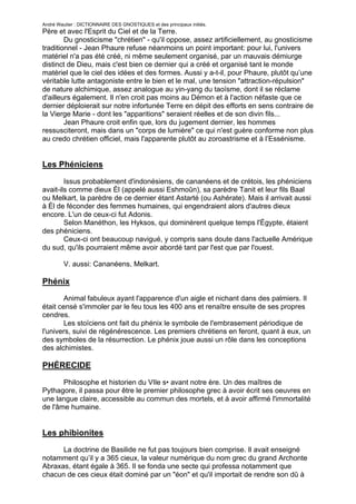 André Wautier : DICTIONNAIRE DES GNOSTIQUES et des principaux initiés.
Père et avec l'Esprit du Ciel et de la Terre.
        Du gnosticisme "chrétien" - qu'il oppose, assez artificiellement, au gnosticisme
traditionnel - Jean Phaure refuse néanmoins un point important: pour lui, l'univers
matériel n'a pas été créé, ni même seulement organisé, par un mauvais démiurge
distinct de Dieu, mais c'est bien ce dernier qui a créé et organisé tant le monde
matériel que le ciel des idées et des formes. Aussi y a-t-il, pour Phaure, plutôt qu’une
véritable lutte antagoniste entre le bien et le mal, une tension "attraction-répulsion"
de nature alchimique, assez analogue au yin-yang du taoïsme, dont il se réclame
d'ailleurs également. Il n'en croit pas moins au Démon et à l'action néfaste que ce
dernier déploierait sur notre infortunée Terre en dépit des efforts en sens contraire de
la Vierge Marie - dont les "apparitions" seraient réelles et de son divin fils...
        Jean Phaure croit enfin que, lors du jugement dernier, les hommes
ressusciteront, mais dans un "corps de lumière" ce qui n'est guère conforme non plus
au credo chrétien officiel, mais l'apparente plutôt au zoroastrisme et à l’Essénisme.


Les Phéniciens

        Issus probablement d'indonésiens, de cananéens et de crétois, les phéniciens
avait-ils comme dieux Èl (appelé aussi Eshmoûn), sa parèdre Tanit et leur fils Baal
ou Melkart, la parèdre de ce dernier étant Astarté (ou Ashérate). Mais il arrivait aussi
à Èl de féconder des femmes humaines, qui engendraient alors d'autres dieux
encore. L'un de ceux-ci fut Adonis.
        Selon Manéthon, les Hyksos, qui dominèrent quelque temps l'Égypte, étaient
des phéniciens.
        Ceux-ci ont beaucoup navigué, y compris sans doute dans l'actuelle Amérique
du sud, qu'ils pourraient même avoir abordé tant par l'est que par l'ouest.

         V. aussi: Cananéens, Melkart.

Phénix
        Animal fabuleux ayant l'apparence d'un aigle et nichant dans des palmiers. Il
était censé s'immoler par le feu tous les 400 ans et renaître ensuite de ses propres
cendres.
        Les stoïciens ont fait du phénix le symbole de l'embrasement périodique de
l'univers, suivi de régénérescence. Les premiers chrétiens en feront, quant à eux, un
des symboles de la résurrection. Le phénix joue aussi un rôle dans les conceptions
des alchimistes.

PHÉRECIDE

       Philosophe et historien du VIle s• avant notre ère. Un des maîtres de
Pythagore, il passa pour être le premier philosophe grec à avoir écrit ses oeuvres en
une langue claire, accessible au commun des mortels, et à avoir affirmé l'immortalité
de l'âme humaine.


Les phibionites
      La doctrine de Basilide ne fut pas toujours bien comprise. Il avait enseigné
notamment qu’il y a 365 cieux, la valeur numérique du nom grec du grand Archonte
Abraxas, étant égale à 365. Il se fonda une secte qui professa notamment que
chacun de ces cieux était dominé par un "éon" et qu'il importait de rendre son dû à
chacun de ces éons en pratiquant chaque jour pendant un an l'union sexuelle avec
                                                                                   216
 