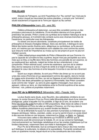 André Wautier : DICTIONNAIRE DES GNOSTIQUES et des principaux initiés.


PHILOLA0S
        Disciple de Pythagore, qui émit l'hypothèse d'un "feu central" (qui n'est pas le
soleil), autour duquel se meuvraient les autres planètes, y compris une "anti-terre",
située exactement à l'opposé de la Terre par rapport au feu central.

PHILON d'Alexandrie (vers -20 - vers 56).

         Célèbre philosophe juif platonicien, qui peut être considéré comme un des
principaux précurseurs du cabalisme. D'une érudition étendue et d'une grande
profondeur de pensée, Philon a tenté une synthèse de la tradition hébraïque et de la
philosophie grecque, et il entretint des contacts suivis avec diverses branches de
l'essénisme, en particulier avec les thérapeutes.
         Il a laissé une oeuvre abondante, constituée principalement de traités de
philosophie et d'essais d'exégèse biblique. Dans ces derniers, il distingue le sens
littéral des textes sacrés d'autres sens, allégorique ou symbolique, qu'ils peuvent
avoir, et il estime que ces interprétations sont valables les unes comme les autres,
que chacune revêt de l'importance au niveau qui lui est propre et qu'on ne peut en
négliger aucune.
         L'idée métaphysique essentielle de Philon d'Alexandrie est que l'homme n'a
pas la capacité de connaître le Dieu suprême, lequel n'est pas perceptible aux sens,
mais que ce Dieu a insufflé dans l'âme des hommes une parcelle de son essence, ce
qui expliquerait leur aptitude, malgré les limites de leur entendement, à tout
comprendre. Philon estimait aussi, comme les esséniens, que lors de la création
Dieu donna naissance à la fois à l'esprit de vérité et à l'esprit d'iniquité, qui se
partagent le coeur des hommes et entre lesquels il incombe à ces derniers librement
de choisir.
         Quant aux anges célestes, ils sont pour Philon des âmes qui ne se sont pas
unies des corps d'hommes et qui apparaissent comme des agents, dans le monde
du Logos autre émanation de Dieu, qui est sa Sagesse et sert d'intermédiaire entre
Lui et ceux des êtres périssables qui aspirent à l'immortalité, fiais Philon considère
aussi comme des "anges", au sens du grec aggelos (messager), tous ceux qui
agissent, même sur terre, en intermédiaires entre la Divinité suprême et les autres
hommes : rois, prêtres et prophètes notamment.

Jean PIC de la MIRANDOLE (Mirandola 1463 - Fiesole 144),

        Le plus illustre sans doute, avec Reuchlin, des cabbalistes chrétiens de son
époque, le comte Giovanni Pica (ou Picco) della Mirandola était doué d'une mémoire
prodigieuse, grâce à laquelle il lui fut possible, à l'âge de 23 ans, de soutenir une
thèse De Omni Re scibili formulée en 900 propositions. Mais treize de celles-ci furent
jugées hérétiques et Picco dut aller se réfugier à Florence, où il fut reçu dans la
célèbre Académie platonicienne qu'y avaient fondée les Médicis.
        Pic de la Mirandole fut aussi l'un des premiers humanistes à s'intéresser aux
langues sémitiques: hébreu, araméen, arabe, ce qui lui permit d'avoir un accès direct
à des oeuvres écrites en ces langues, notamment au Zohar, au Bahir, au Talmud.
        Il trouvera dans celles-ci des éléments qui l'inciteront à affirmer que le
christianisme avait été annoncé par la Cabale. Et, en ce qui concerne l'astrologie,
c'est exclusivement sur l'astrologie cabalistique et sur les oracles chaldaïques qu'il se
fondera désormais, notamment dans son traité In Astrologiam (1489).
        Pour Pic de la Mirandole, tout se correspond dans chacun des trois mondes
qu'il distingue: le sublunaire, le céleste et le supracéleste, l'humanité constituant en
outre un quatrième monde, lequel réunit en lui les constituants des trois autres.

                                                                                      218
 