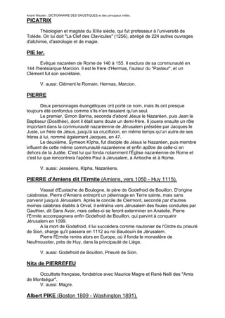 André Wautier : DICTIONNAIRE DES GNOSTIQUES et des principaux initiés.
PICATRIX

       Théologien et magiste du XIIIe siècle, qui fut professeur à l'université de
Tolède. On lui doit "La Clef des Clavicules" (1256), abrégé de 224 autres ouvrages
d'alchimie, d'astrologie et de magie.

PIE Ier.
       Evêque nazaréen de Rome de 140 à 155. Il exclura de sa communauté en
144 l'hérésiarque Marcion. Il est le frère d'Hermas, l'auteur du "Pasteur", et un
Clément fut son secrétaire.

         V. aussi: Clément le Romain, Hermas, Marcion.

PIERRE
        Deux personnages évangéliques ont porté ce nom, mais ils ont presque
toujours été confondus comme s'ils n'en faisaient qu'un seul.
        Le premier, Simon Barina, seconda d'abord Jésus le Nazaréen, puis Jean le
Baptiseur (Dosithée), dont il était sans doute un demi-frère. Il jouera ensuite un rôle
important dans la communauté nazaréenne de Jérusalem présidée par Jacques le
Juste, un frère de Jésus, jusqu'à sa crucifixion, en même temps qu'un autre de ses
frères à lui, nommé également Jacques, en 47.
        Le deuxième, Symeon Kîpha, fut disciple de Jésus le Nazaréen, puis membre
influent de cette même communauté nazaréenne et enfin apôtre de celle-ci en
dehors de la Judée. C'est lui qui fonda notamment l'Église nazaréenne de Rome et
c'est lui que rencontrera l'apôtre Paul à Jérusalem, à Antioche et à Rome.

         V. aussi: Jesséens, Ktpha, Nazaréens.

PIERRE d'Amiens dit l'Ermite (Amiens, vers 1050 - Huy 1115).

       Vassal d'Eustache de Boulogne, le père de Godefroid de Bouillon. D'origine
calabraise, Pierre d'Amiens entreprit un pèlerinage en Terre sainte, mais sans
parvenir jusqu'à Jérusalem. Après le concile de Clermont, secondé par d'autres
moines calabrais établis à Orval, il entraîna vers Jérusalem des foules conduites par
Gauthier, dit Sans Avoir, mais celles-ci se feront exterminer en Anatolie. Pierre
l'Ermite accompagnera enfin Godefroid de Bouillon, qui parvint à conquérir
Jérusalem en 1099.
       A la mort de Godefroid, il lui succédera comme nautonier de l'Ordre du prieuré
de Sion, charge qu'il passera en 1112 au roi Baudouin de Jérusalem.
       Pierre l'Ermite rentra alors en Europe, où il fonda le monastère de
Neufmoustier, près de Huy, dans la principauté de Liège.

         V. aussi: Godefroid de Bouillon, Prieuré de Sion.

Nita de PIERREFEU

     Occultiste française, fondatrice avec Maurice Magre et René Nelli des "Amis
de Montségur".
     V. aussi: Magre.

Albert PIKE (Boston 1809 - Washington 1891).

                                                                                    219
 
