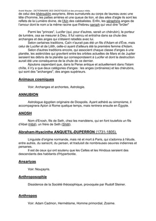André Wautier : DICTIONNAIRE DES GNOSTIQUES et des principaux initiés.
de celui des khéroubîm assyriens, êtres surnaturels au corps de taureau avec une
tête d'homme, les pattes arrières et une queue de lion, et des ailes d'aigle ils sont les
reflets de la Lumière divine, de l'Aïn des cabbalistes. Enfin, les séraphins anges de
l’amour dont le nom a la même racine que l'hébreu saroph qui veut dire "brûler"

        Parmi les "princes", Lucifer (qui, pour d'autres, serait un chérubin), le porteur
de lumière, osa se mesurer à Dieu. Il fut vaincu et entraîna dans sa chute des
archanges et des anges qui s'étaient rebellés avec lui.
        Selon certaines traditions, Caïn n'aurait pas été un fils d'Adam et d'Ève, mais
celui de Lucifer et de Lilith, celle-ci ayant d'ailleurs été la première femme d'Adam.
        Selon d'autres traditions encore, qui associent chaque classe d'anges à une
planète, les astéroïdes qui gravitent entre les orbites actuelles de Mars et de Jupiter
seraient les débris de la planète qui correspondaient à Lucifer et dont la destruction
aurait été une conséquence de la chute de ce dernier.
        Ajoutons cependant que, dans la Perse antique et actuellement dans l'Islam
chiïte, il n'y a que deux catégories d'anges : les anges (ordinaires) et les chérubins,
qui sont des "archanges", des anges supérieurs.

Animaux cosmiques

         Voir: Archanges et archontes, Astrologie.

ANNUBION

     Astrologue égyptien originaire de Diospolis. Ayant adhéré au simonisme, il
accompagnera Apion à Rome quelque temps, mais rentrera ensuite en Égypte.

ANOSH
       Nom d'Enosh, fils de Seth, chez les mandéens, qui en font toutefois un fils
d'Abel (Hibil), un frère de Seth (Shitil).

Abraham-Hyacinthe ANQUETIL-DUPERRON (1731-1805).

       Linguiste d'origine normande, mais né et mort à Paris, qui s'adonna à l'étude,
entre autres, du sanscrit, du persan, et traduisit de nombreuses oeuvres indiennes et
persanes.
       Il est de ceux qui ont soutenu que les Celtes et les Hindous seraient des
descendants des habitants d'Hyperborée.

Ansariyas

         Voir: Nouçayris.

Anthroposophie

         Dissidence de la Société théosophique, provoquée par Rudolf Steiner.


Anthropos

         Voir: Adam Cadmon, Hermétisme, Homme primordial, Zosime.


                                                                                        22
 