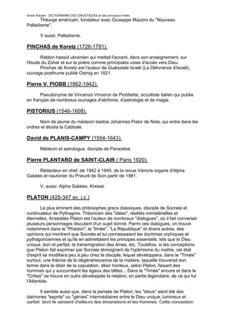 André Wautier : DICTIONNAIRE DES GNOSTIQUES et des principaux initiés.
       Théurge américain, fondateur avec Giuseppe Mazzini du "Nouveau
Palladisme".

         V aussi: Palladisme.

PINCHAS de Koretz (1726-1791).
       Rabbin hassid ukrainien qui mettait l'accent, dans son enseignement, sur
l'étude du Zohar et sur la prière comme principales voies d'accès vers Dieu.
       Pinchas de Koretz est l'auteur de Guéoulate Israël (La Délivrance d'Israël),
ouvrage posthume publié Ostrog en 1821.

Pierre V. PIOBB (1862-1942).
       Pseudonyme de Vincenzo Vincenzi de Piobbetta, occultiste italien qui publia
en français de nombreux ouvrages d'alchimie, d'astrologie et de magie.

PISTORIUS (1546-1608).
      Nom de plume du médecin badois Johannes Pistor de Nida, qui entra dans les
ordres et étudia la Cabbale.

David de PLANIS-CAMPY (1554-1643).
         Médecin et astrologue, disciple de Paracelse.

Pierre PLANTARD de SAINT-CLAIR ( Paris 1920).
      Rédacteur en chef, de 1942 à 1945, de la revue Vaincre organe d'Alpha
Galates et nautonier du Prieuré de Sion partir de 1981.

         V. aussi: Alpha Galates, Kreisar.

PLATON (428-347 av. j.c.)
        Le plus éminent des philosophes grecs classiques, disciple de Socrate et
continuateur de Pythagore. Théoricien des "idées", réalités immatérielles et
éternelles, Aristoklès Platon est l'auteur de nombreux "dialogues", où il fait converser
plusieurs personnages discutant d'un sujet donné. Parmi ces dialogues, on trouve
notamment dans le "Phédon", le "limée", "La République" et divers autres, des
opinions qui montrent que Socrate et lui connaissaient les doctrines orphiques et
pythagoriciennes et qu'ils en admettaient les principes essentiels, tels que le Dieu
unique, bon et parfait, la transmigration des âmes, etc. Toutefois, si les conceptions
que Platon fait exprimer par Socrate témoignent de l'optimisme du maître, cet état
d'esprit se modifiera peu à peu chez le disciple, lequel développera, dans le "Timée"
surtout, une théorie de la dégénérescence de la matière, laquelle trouverait son
terme dans le désir de la copulation, désir honteux, selon Platon, faisant des
hommes qui y succombent les égaux des bêtes... Dans le "Timée" encore et dans le
"Critias" se trouve en outre développée la relation, en partie légendaire, de ce qui fut
l'Atlantide.

        Il semble aussi que, dans la pensée de Platon, les "dieux" aient été des
daimones "esprits" ou "génies" intermédiaires entre le Dieu unique, lumineux et
parfait, dont ils seraient d'ailleurs des émanations et les hommes. Cette conception
                                                                                      220
 