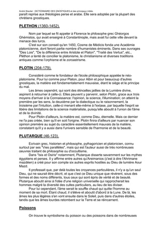 André Wautier : DICTIONNAIRE DES GNOSTIQUES et des principaux initiés.
paraît reprise aux théologies perse et arabe. Elle sera adoptée par la plupart des
chrétiens gnostiques.

PLETHON (1360-1452).
       Nom par lequel se fit appeler à Florence le philosophe grec Ghéorgos
Ghémistos, qui avait enseigné à Constantinople, mais avait fui cette ville devant la
menace des turcs.
       C'est sur son conseil qu'en 1450, Cosme de Médicis fonda une Académie
platonicienne, dont feront partie nombre d'humanistes éminents. Dans ses ouvrages
"Des Lois", "De la différence entre Aristote et Platon", "Traité des Vertus", etc.,
Pléthon a tenté de concilier le platonisme, le christianisme et diverses traditions
antiques comme l’orphisme et le zoroastrisme.

PLOTIN (204-179).
        Considéré comme le fondateur de l'école philosophique appelée le néo-
platonisme. Pour lui comme pour Platon, pour Albin et pour beaucoup d'autres
gnostiques, la matière est fondamentalement mauvaise, étant le siège et le principe
du mal.
        Les âmes cependnt, qui sont des étincelles jaillies de la Lumière divine,
aspirent à retourner à celle-ci. Elles peuvent y parvenir, selon Plotin, grace aux trois
moyens d'arriver à la Connaissance: l'opinion, la science, l'illumination; on atteint la
première par les sens, la deuxième par la dialectique ou le raisonnement, la
troisième par l'intuition, celle-ci menant elle-même à l'extase, par laquelle l'esprit se
libère des limitations de la science matérialiste, puisqu'elle aboutit à l'union de l'âme
et de la divinité.
        Pour Plotin d'ailleurs, la matière est, comme Dieu, éternelle. Mais ce dernier
ne l'a pas créée, bien qu'il en soit l'origine. Plotin finira d'ailleurs par nuancer son
opinion première au sujet du caractère essentiellement mauvais de la matière,
constatant qu'il y a aussi dans l'univers sensible de l'harmonie et de la beauté.

PLUTARQUE (46-123).

       Ecrivain grec, historien et philosophe, pythagoricien et platonicien, connu
surtout par ses "Vies parallèles", mais qui est l'auteur aussi de très nombreuses
oeuvres traitant de philosophie ou d'occultisme.
       Dans "Isis et Osiris" notamment, Plutarque disserte savamment sur les mythes
égyptiens et perses. Il y affirme entre autres qu'Areimanios (c'est à dire l'Ahrimane
mazdéen) a créé pour son compte six autres esprits hostiles au Dieu de lumière Aour
Mazd.
       Il professait que, par delà toutes les croyances particulières, il n'y a qu'un seul
Dieu, qui ne saurait être décrit, et que c'est ce Dieu unique que révèrent, sous des
formes et des noms différents, tous ceux qui sont épris de vérité et de beauté.
Plutarque aboutit ainsi à l'idée d'une religion universelle qui rapprocherait les
hommes malgré la diversité des cultes particuliers, au lieu de les diviser.
       Pour lui cependant, l'âme serait le souffle chaud qui quitte l'homme au
moment de sa mort. Étant chaud, il s'élève et aboutit d'abord à la Lune. De là, les
âmes les plus légères s'en vont ensuite dans le Soleil, puis dans d'autres étoiles,
tandis que les âmes lourdes retombent sur la Terre et se réincarnent.

Poissons

       On trouve le symbolisme du poisson ou des poissons dans de nombreuses
idéologies. Pour les hindous notamment, le premier avatar de Vishnou aurait été un
                                                                                 221
 