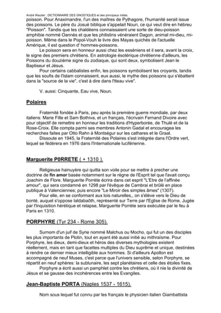 André Wautier : DICTIONNAIRE DES GNOSTIQUES et des principaux initiés.
poisson. Pour Anaximandre, l'un des maîtres de Pythagore, l'humanité serait issue
des poissons. Le père du Josué biblique s'appelait Noun, ce qui veut dire en hébreu
"Poisson". Tandis que les chaldéens connaissaient une sorte de dieu-poisson
amphibie nommé Oannès et que les philistins vénéraient Dagon, animal mi-dieu, mi-
poisson. Même dans le Popol-Vouh le livre des Mayas quichés de l'actuelle
Amérique, il est question d' hommes-poissons.
       Le poisson sera en honneur aussi chez les esséniens et il sera, avant la croix,
le signe des premiers chrétiens. En astrologie ésotérique chrétienne d'ailleurs, les
Poissons du douzième signe du zodiaque, qui sont deux, symbolisent Jean le
Baptiseur et Jésus.
       Pour certains cabbalistes enfin, les poissons symbolisent les croyants, tandis
que les soufis de l'Islam connaissent, eux aussi, le mythe des poissons qui s'ébattent
dans la "source de la vie", c'est à dire dans l'tteau vive".

         V. aussi: Cinquante, Eau vive, Noun.

Polaires

        Fraternité fondée à Paris, peu après la première guerre mondiale, par deux
italiens: Marie Fille et Sam Bothiva, et un français, l'écrivain Fernand Divoire avec
pour objectif de remettre en honneur les traditions d'Hyperborée, de Thulé et de la
Rose-Croix. Elle compta parmi ses membres Antonin Gadal et encouragea les
recherches faites par Otto Rahn à Montségur sur les cathares et le Graal.
        Dissoute en 1945, la Fraternité des Polaires s'est intégrée dans l'Ordre vert,
lequel se fédérera en 1976 dans l'Internationale luciférienne.


Marguerite P0RRETE ( + 1310 ).
        Religieuse hainuyère qui quitta son voile pour se mettre à precher une
doctrine de fin amor basée notamment sur le règne de l'Esprit tel que l'avait conçu
Joachim de Flore. Marguerite Porrète écrira dans cet esprit "L'Etre de l’affinée
amour", qui sera condamné en 1298 par l'évêque de Cambrai et brûlé en place
publique à Valenciennes; puis encore "Le Miroir des simples âmes" (1307).
        Pour elle, en se conformant aux lois naturelles,, on s'élève vers le Dieu de
bonté, auquel s'oppose Ialdabaôth, représenté sur Terre par l'Eglise de Rome. Jugée
par l'Inquisition hérétique et relapse, Marguerite Porrète sera exécutée par le feu à
Paris en 1310.

PORPHYRE (Tyr 234 - Rome 305).
       Surnom d'un juif de Syrie nommé Malchus ou Mocho, qui fut un des disciples
les plus importants de Plotin, tout en ayant été aussi initié au mithraïsme. Pour
Porphyre, les dieux, demi-dieux et héros des diverses mythologies existent
réellement, mais en tant que facettes multiples du Dieu suprême et unique, destinées
à rendre ce dernier mieux intelligible aux hommes. Si d'ailleurs Apollon est
accompagné de neuf Muses, c'est parce que l'univers sensible, selon Porphyre, se
répartit en neuf sphères: la sublunaire, les sept planétaires et celle des étoiles fixes.
       Porphyre a écrit aussi un pamphlet contre les chrétiens, où il nie la divinité de
Jésus et se gausse des incohérences entre les Evangiles.

Jean-Baptiste PORTA (Naples 1537 - 1615).

       Nom sous lequel fut connu par les français le physicien italien Giambattista
della Porta, qui pourrait avoir été le dépositaire de traditions occultistes et qui est
                                                                                          222
 