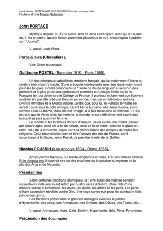 André Wautier : DICTIONNAIRE DES GNOSTIQUES et des principaux initiés.
l'auteur d'une Magia Naturalis


John PORTACE
       Mystique anglais du XVIIe siècle, ami de Jane Lead-Ward, avec qui il n'aurait
eu, à les en croire, qu'une liaison purement platonique et qu'il encouragera à publier
son "Journal".

         V. aussi: Lead-Ward.

Porte-Glaive (Chevaliers).

         Voir: Ordre teutonique.

Guillaume POSTEL (Barenton 1510 - Paris 1580).
        Un des principaux cabbalistes chrétiens français, qui fut notamment l'élève du
célèbre hébraîsant Vatable. D'une précocité intellectuelle rare, très doué notamment
pour les langues, Postel composera un "Traité de douze langues" et sera l'un des
premiers et le plus jeune des professeurs nommés au Collège fondé par le roi
François Ier, qui deviendra le Collège de France. Il professa notamment que l'univers
matériel n'a pas été créé par Dieu en personne, mais par un Médiateur entre la
Divinité immobile et le Monde mobile, tandis que, pour lui, le Paradis terrestre se
serait trouvé sous le pôle arctique. Quant l'âme humaine, elle serait double, étant
comme Dieu lui-même, dont elle est l'image, à la fois masculine et féminine. Et, s'il
est vrai que le Verbe s'est fait homme, le monde ne sera féfinitivernent sauvé que
lorsqu'il se sera aussi fait femme.
        Le monde et les hommes doivent d'ailleurs, selon Guillaume Postel, passer
par quatre ages: celui de la loi de nature, celui de la loi écrite, celui de la grace et
enfin celui de la concorde, lequel verra la réconciliation des adeptes de toutes les
religions. Cette réconciliation devrait être l'oeuvre des rois de France, car il
incomberait à la Gaule, selon Postel, de prendre le relai de la Galilée.


Nicolas POUSSIN (Les Andelys 1594 - Rome 1665).
       Artiste peintre français, qui résida longtemps an Italie. Par son tableau célèbre
Et in Arcadia ego il pourrait être un des chaînons de la solution du mystère de la
planète Arca et de l'Arcadie.

Préadamites

       Selon certaines traditions islamiques, la Terre aurait été habitée pendant
soixante-dix mille ans avant Adam par quatre races d’élohîm, êtres faits d'une
matière subtile et lumineuse: les dives, les djinns, les afrites et les péris. Les péris
s'étant cependant révoltés contre Dieu, il envoya contre eux pour les combattre Iblis,
prince des djinns.
       Ces traditions présentent de grandes analogies avec les légendes
d'Hyperborée, des Ases, des Arimaspes, des Griffons, des Dêvas, des Titans, etc...

         V. aussi: Arimaspes, Ases, Caïn, Elohîm, Hyperborée, Iblis, Péris, Pyramides.

Précession des équinoxes
                                                                                     223
 